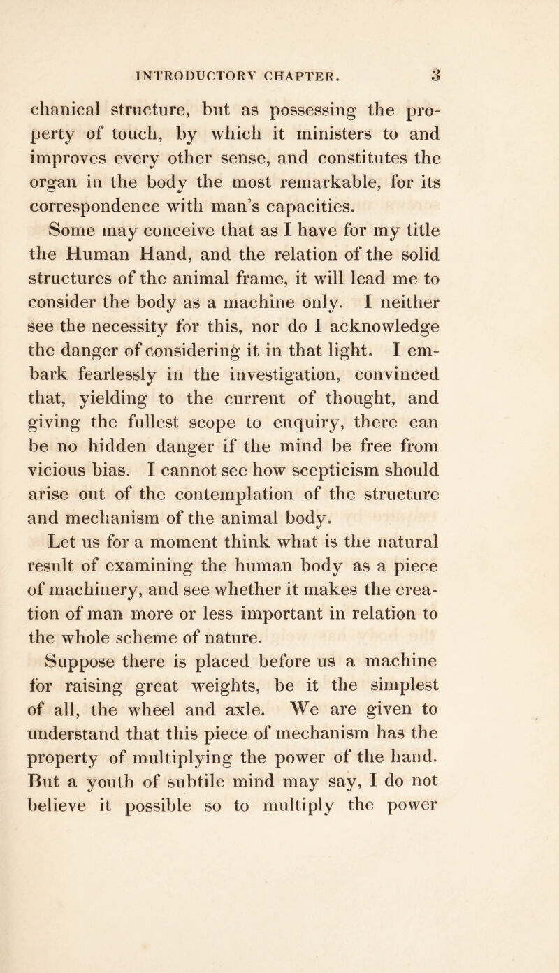 chanical structure, but as possessing the pro- perty of touch, by which it ministers to and improves every other sense, and constitutes the organ in the body the most remarkable, for its correspondence with man’s capacities. Some may conceive that as I have for my title the Human Hand, and the relation of the solid structures of the animal frame, it will lead me to consider the body as a machine only. I neither see the necessity for this, nor do I acknowledge the danger of considering it in that light. I em- bark fearlessly in the investigation, convinced that, yielding to the current of thought, and giving the fullest scope to enquiry, there can be no hidden danger if the mind be free from vicious bias. I cannot see how scepticism should arise out of the contemplation of the structure and mechanism of the animal body. Let us for a moment think what is the natural result of examining the human body as a piece of machinery, and see whether it makes the crea- tion of man more or less important in relation to the whole scheme of nature. Suppose there is placed before us a machine for raising great weights, be it the simplest of all, the wheel and axle. We are given to understand that this piece of mechanism has the property of multiplying the power of the hand. But a youth of subtile mind may say, I do not believe it possible so to multiply the power