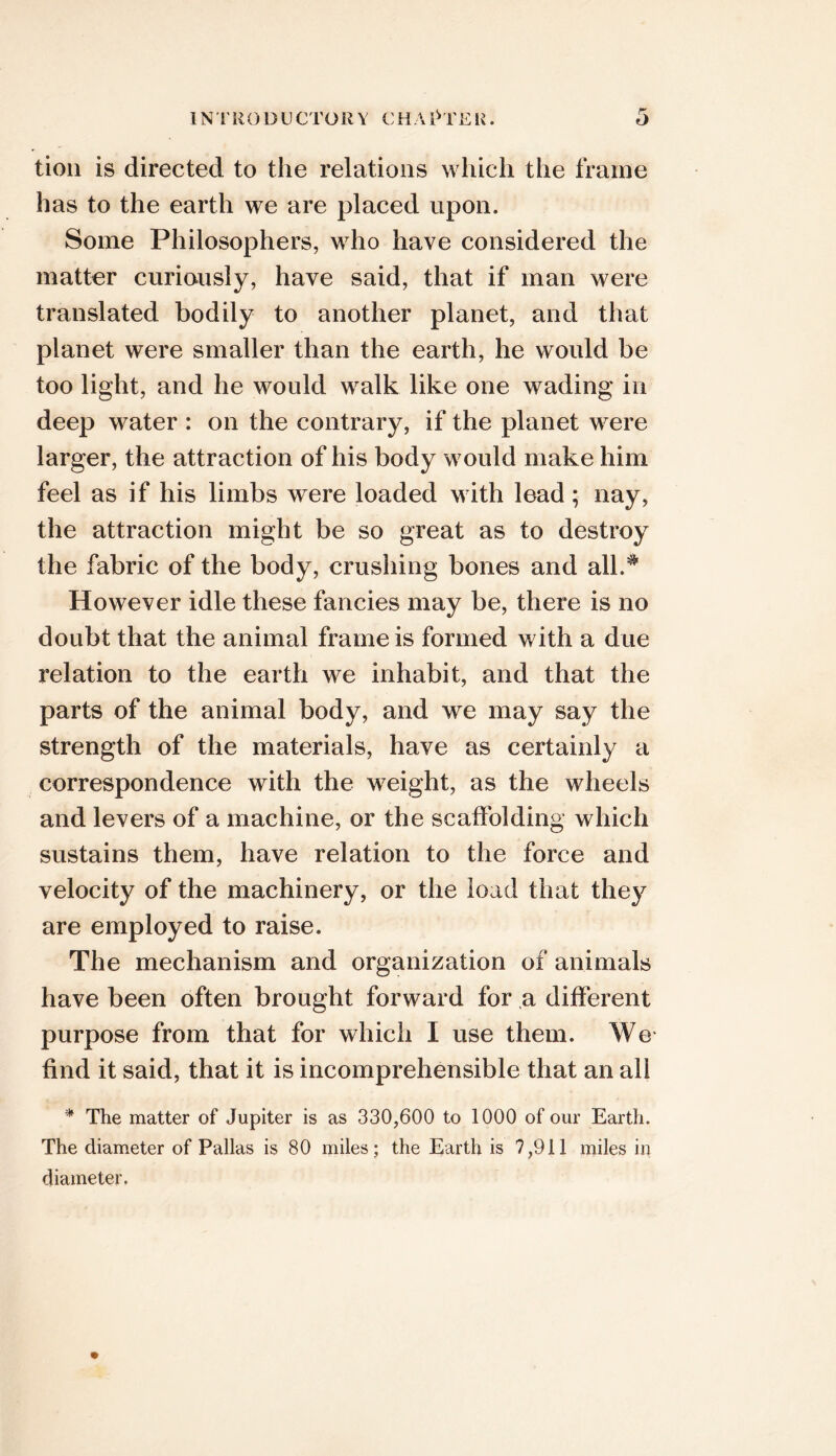 tioii is directed to the relations which the frame has to the earth we are placed upon. Some Philosophers, who have considered the matter curiously, have said, that if man were translated bodily to another planet, and that planet were smaller than the earth, he would be too light, and he would walk like one wading in deep water : on the contrary, if the planet were larger, the attraction of his body would make him feel as if his limbs were loaded with lead; nay, the attraction might be so great as to destroy the fabric of the body, crushing bones and all.^ However idle these fancies may be, there is no doubt that the animal frame is formed with a due relation to the earth we inhabit, and that the parts of the animal body, and we may say the strength of the materials, have as certainly a correspondence with the weight, as the wheels and levers of a machine, or the scaffolding which sustains them, have relation to the force and velocity of the machinery, or the load that they are employed to raise. The mechanism and organization of animals have been often brought forward for a different purpose from that for which I use them. We find it said, that it is incomprehensible that an all ^ The matter of Jupiter is as 330,600 to 1000 of our Earth. The diameter of Pallas is 80 miles; the Earth is 7,911 miles in diameter.