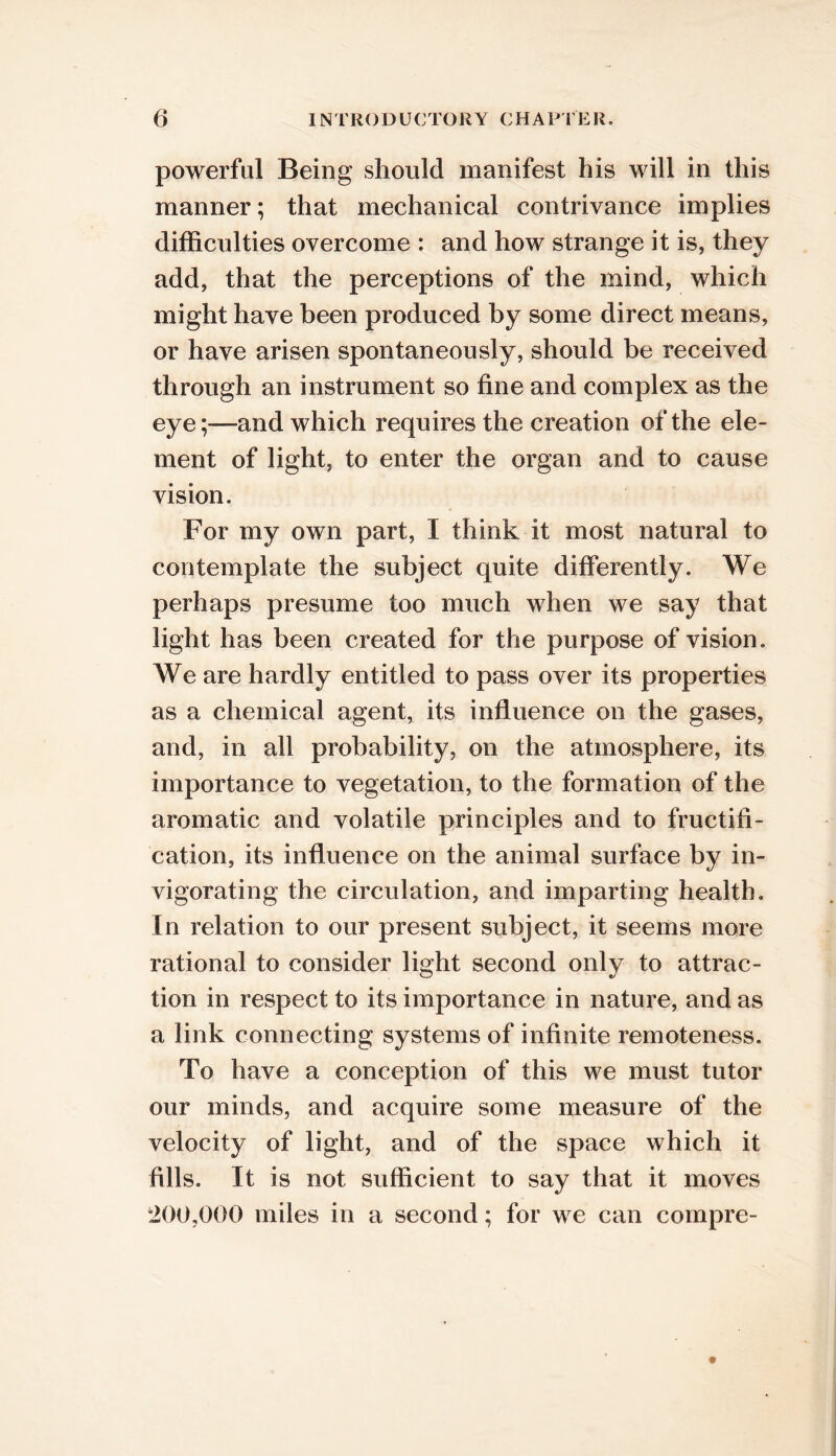 powerful Being should manifest his will in this manner; that mechanical contrivance implies difficulties overcome : and how strange it is, they add, that the perceptions of the mind, which might have been produced by some direct means, or have arisen spontaneously, should be received through an instrument so fine and complex as the eye;—and which requires the creation of the ele- ment of light, to enter the organ and to cause vision. For my own part, I think it most natural to contemplate the subject quite differently. We perhaps presume too much when we say that light has been created for the purpose of vision. We are hardly entitled to pass over its properties as a chemical agent, its influence on the gases, and, in all probability, on the atmosphere, its importance to vegetation, to the formation of the aromatic and volatile principles and to fructifi- cation, its influence on the animal surface by in- vigorating the circulation, and imparting health. In relation to our present subject, it seems more rational to consider light second only to attrac- tion in respect to its importance in nature, and as a link connecting systems of infinite remoteness. To have a conception of this we must tutor our minds, and acquire some measure of the velocity of light, and of the space which it fills. It is not sufficient to say that it moves 200,000 miles in a second; for we can compre-