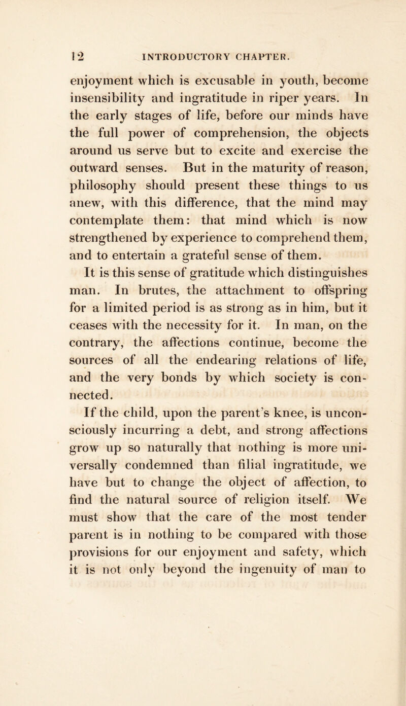 enjoyment which is excusable in youth, become insensibility and ingratitude in riper years. In the early stages of life, before our minds have the full power of comprehension, the objects around us serve but to excite and exercise the outward senses. But in the maturity of reason, philosophy should present these things to us anew, with this difference, that the mind may contemplate them: that mind which is now strengthened by experience to comprehend them, and to entertain a grateful sense of them. It is this sense of gratitude which distinguishes man. In brutes, the attachment to offspring for a limited period is as strong as in him, but it ceases with the necessity for it. In man, on the contrary, the affections continue, become the sources of all the endearing relations of life, and the very bonds by which society is con- nected. If the child, upon the parent’s knee, is uncon- sciously incurring a debt, and strong affections grow up so naturally that nothing is more uni- versally condemned than filial ingratitude, we have but to change the object of affection, to find the natural source of religion itself. We must show that the care of the most tender parent is in nothing to be compared with those provisions for our enjoyment and safety, which it is not only beyond the ingenuity of man to