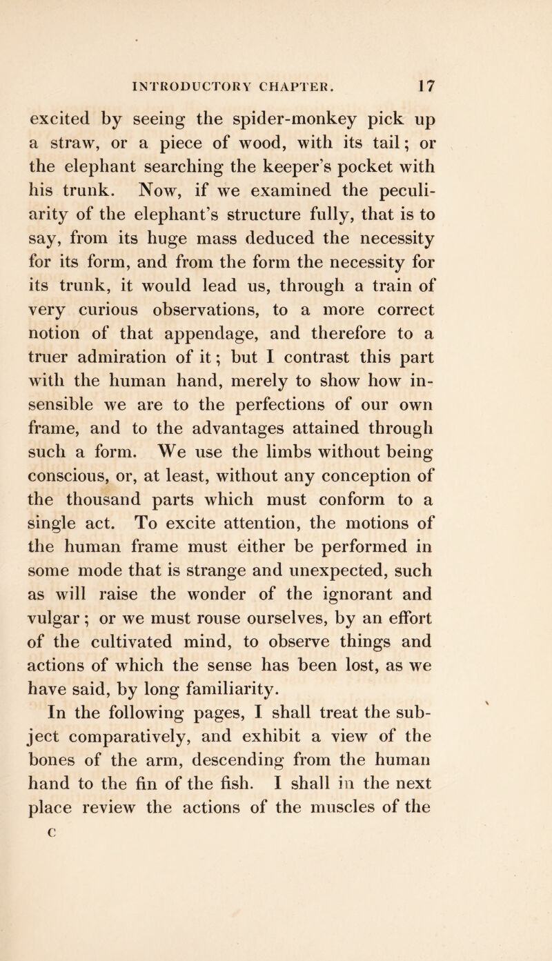 excited by seeing the spider-monkey pick up a straw, or a piece of wood, with its tail; or the elephant searching the keeper’s pocket with his trunk. Now, if we examined the peculi- arity of the elephant’s structure fully, that is to say, from its huge mass deduced the necessity for its form, and from the form the necessity for its trunk, it would lead us, through a train of very curious observations, to a more correct notion of that appendage, and therefore to a truer admiration of it; but I contrast this part with the human hand, merely to show how in- sensible we are to the perfections of our own frame, and to the advantages attained through such a form. We use the limbs without being conscious, or, at least, without any conception of the thousand parts which must conform to a single act. To excite attention, the motions of the human frame must either be performed in some mode that is strange and unexpected, such as will raise the wonder of the ignorant and vulgar; or we must rouse ourselves, by an effort of the cultivated mind, to observe things and actions of which the sense has been lost, as we have said, by long familiarity. In the following pages, I shall treat the sub- ject comparatively, and exhibit a view of the bones of the arm, descending from the human hand to the fin of the fish. I shall in the next place review the actions of the muscles of the c