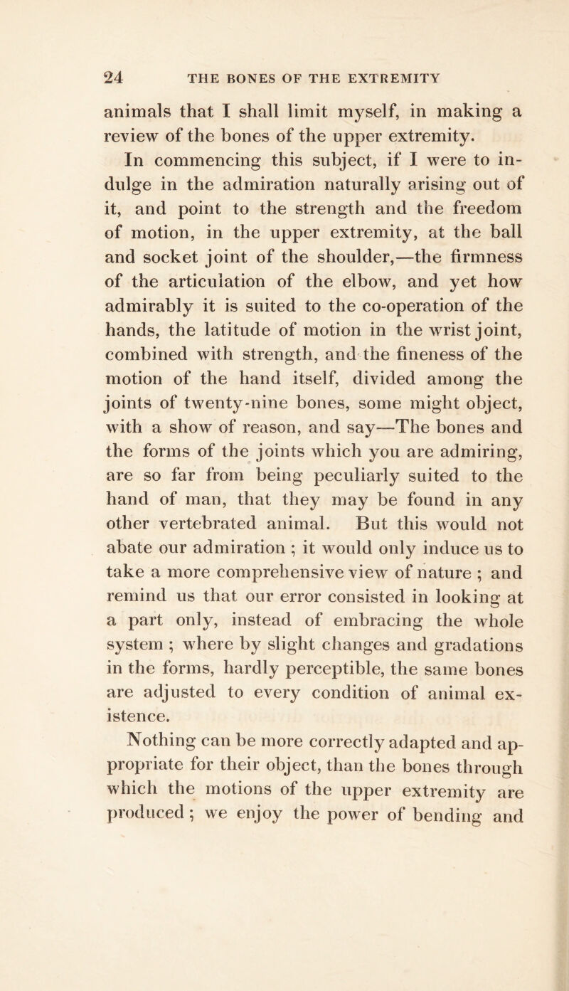 animals that I shall limit myself, in making a review of the bones of the upper extremity. In commencing this subject, if I were to in- dulge in the admiration naturally arising out of it, and point to the strength and the freedom of motion, in the upper extremity, at the ball and socket joint of the shoulder,—the firmness of the articulation of the elbow, and yet how admirably it is suited to the co-operation of the hands, the latitude of motion in the w rist joint, combined with strength, and the fineness of the motion of the hand itself, divided among the joints of twenty-nine bones, some might object, with a show of reason, and say—The bones and the forms of the joints which you are admiring, are so far from being peculiarly suited to the hand of man, that they may be found in any other vertebrated animal. But this would not abate our admiration ; it would only induce us to take a more comprehensive view of nature ; and remind us that our error consisted in looking at a part only, instead of embracing the whole system ; where by slight changes and gradations in the forms, hardly perceptible, the same bones are adjusted to every condition of animal ex- istence. Nothing can be more correctly adapted and ap- propriate for their object, than the bones through which the motions of the upper extremity are produced ; we enjoy the power of bending and