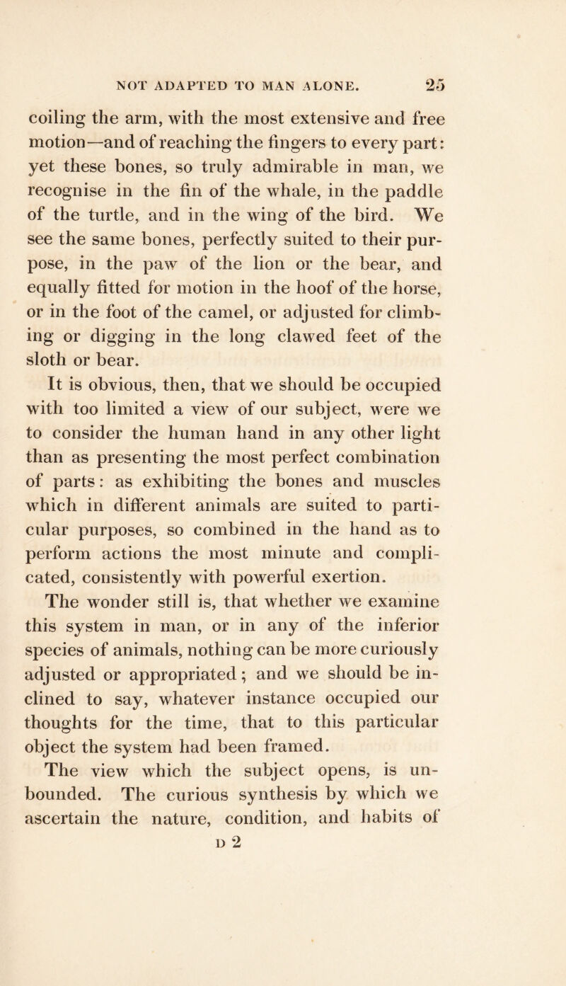coiling the arm, with the most extensive and free motion—and of reaching the fingers to every part: yet these bones, so truly admirable in man, we recognise in the fin of the whale, in the paddle of the turtle, and in the wing of the bird. We see the same bones, perfectly suited to their pur- pose, in the paw of the lion or the bear, and equally fitted for motion in the hoof of the horse, or in the foot of the camel, or adjusted for climb- ing or digging in the long clawed feet of the sloth or bear. It is obvious, then, that we should be occupied with too limited a view of our subject, were we to consider the human hand in any other light than as presenting the most perfect combination of parts: as exhibiting the bones and muscles which in different animals are suited to parti- cular purposes, so combined in the hand as to perform actions the most minute and compli- cated, consistently with powerful exertion. The wonder still is, that whether we examine this system in man, or in any of the inferior species of animals, nothing can be more curiously adjusted or appropriated; and we should be in- clined to say, whatever instance occupied our thoughts for the time, that to this particular object the system had been framed. The view which the subject opens, is un- bounded. The curious synthesis by which we ascertain the nature, condition, and habits of D 2