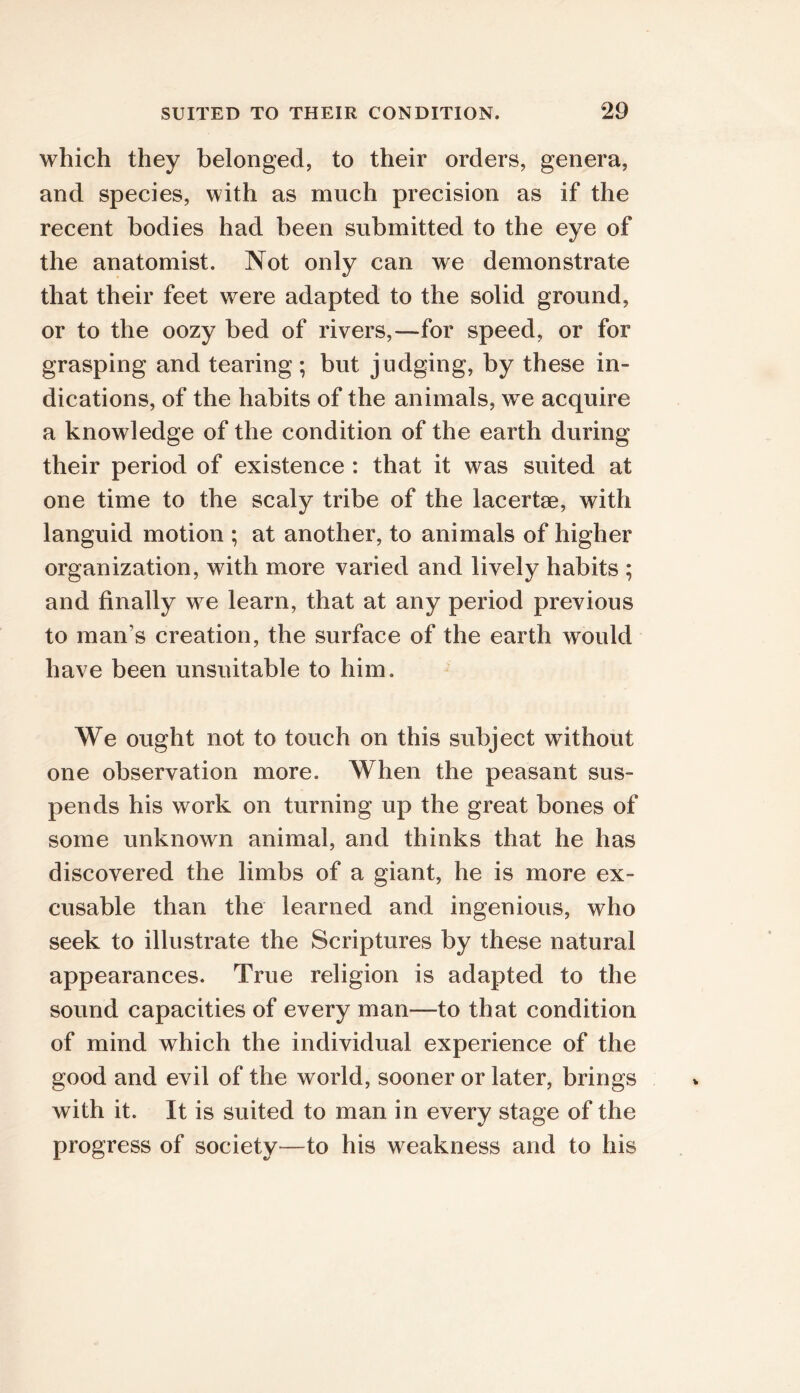 which they belonged, to their orders, genera, and species, with as much precision as if the recent bodies had been submitted to the eye of the anatomist. Not only can we demonstrate that their feet were adapted to the solid ground, or to the oozy bed of rivers,—for speed, or for grasping and tearing ; but judging, by these in- dications, of the habits of the animals, w e acquire a knowledge of the condition of the earth during their period of existence : that it was suited at one time to the scaly tribe of the lacertae, with languid motion ; at another, to animals of higher organization, with more varied and lively habits ; and finally we learn, that at any period previous to man’s creation, the surface of the earth would have been unsuitable to him. We ought not to touch on this subject without one observation more. When the peasant sus- pends his work on turning up the great bones of some unknown animal, and thinks that he has discovered the limbs of a giant, he is more ex- cusable than the learned and ingenious, who seek to illustrate the Scriptures by these natural appearances. True religion is adapted to the sound capacities of every man—to that condition of mind which the individual experience of the good and evil of the world, sooner or later, brings with it. It is suited to man in every stage of the progress of society^—to his weakness and to his