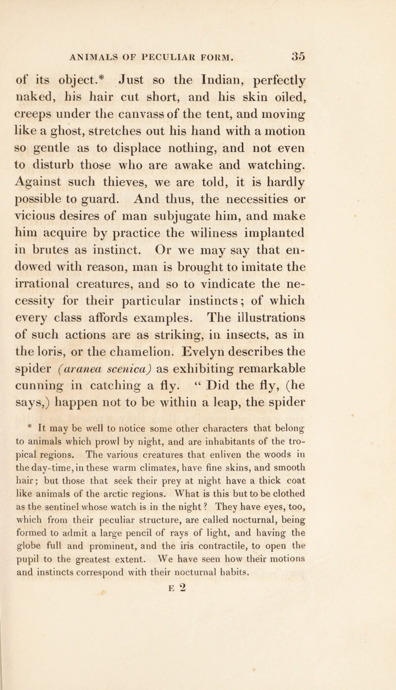 of its object.* Just so the Indian, perfectly naked, his hair cut short, and his skin oiled, creeps under the canvass of the tent, and moving like a ghost, stretches out his hand with a motion so gentle as to displace nothing, and not even to disturb those who are awake and watching. Against such thieves, we are told, it is hardly possible to guard. And thus, the necessities or vicious desires of man subjugate him, and make him acquire by practice the wiliness implanted in brutes as instinct. Or we may say that en- dowed with reason, man is brought to imitate the irrational creatures, and so to vindicate the ne- cessity for their particular instincts; of which every class affords examples. The illustrations of such actions are as striking, in insects, as in the loris, or the chamelion. Evelyn describes the spider (aranea scenica) as exhibiting remarkable cunning in catching a fly. “ Did the fly, (he says,) happen not to be within a leap, the spider * It may be well to notice some other characters that belong to animals which prowl by night, and are inhabitants of the tro- pical regions. The various creatures that enliven the woods in the day-time, in these warm climates, have fine skins, and smooth hair; but those that seek their prey at night have a thick coat like animals of the arctic regions. What is this but to be clothed as the sentinel whose watch is in the night ? They have eyes, too, which from their peculiar structure, are called nocturnal, being formed to admit a large pencil of rays of light, and having the globe full and prominent, and the iris contractile, to open the pupil to the greatest extent. We have seen how their motions and instincts correspond with their nocturnal habits.