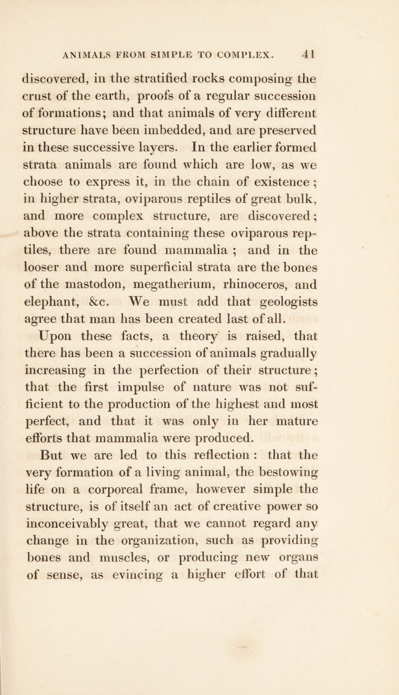 discovered, in the stratified rocks composing the crust of the earth, proofs of a regular succession of formations; and that animals of very different structure have been imbedded, and are preserved in these successive layers. In the earlier formed strata animals are found which are low, as we choose to express it, in the chain of existence ; in higher strata, oviparous reptiles of great bulk, and more complex structure, are discovered; above the strata containing these oviparous rep- tiles, there are found mammalia ; and in the looser and more superficial strata are the bones of the mastodon, megatherium, rhinoceros, and elephant, &c. We must add that geologists agree that man has been created last of all. Upon these facts, a theory is raised, that there has been a succession of animals gradually increasing in the perfection of their structure; that the first impulse of nature was not suf- ficient to the production of the highest and most perfect, and that it was only in her mature efforts that mammalia were produced. But we are led to this reflection : that the very formation of a living animal, the bestowing life on a corporeal frame, however simple the structure, is of itself an act of creative power so inconceivably great, that we cannot regard any change in the organization, such as providing bones and muscles, or producing new organs of sense, as evincing a higher effort of that