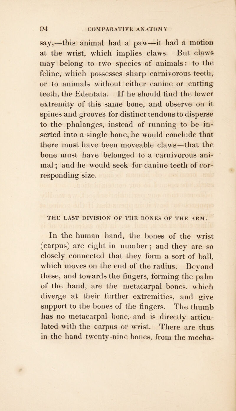 04 COMPARATIVE ANATOMY say,—this animal had a paw—it had a motion at the wrist, which implies claws. But claws may belong to two species of animals: to the feline, which possesses sharp carnivorous teeth, or to animals without either canine or cutting teeth, the Edentata. If he should find the lower extremity of this same bone, and observe on it spines and grooves for distinct tendons to disperse to the phalanges, instead of running to be in- serted into a single bone, he would conclude that there must have been moveable claws—that the bone must have belonged to a carnivorous ani- mal ; and he would seek for canine teeth of cor- responding size. THE LAST DIVISION OF THE BONES OF THE ARM. In the human hand, the bones of the wrist (carpus) are eight in number; and they are so closely connected that they form a sort of ball, which moves on the end of the radius. Beyond these, and towards the fingers, forming the palm of the hand, are the metacarpal bones, which diverge at their further extremities, and give support to the bones of the fingers. The thumb has no metacarpal bone, and is directly articu- lated with the carpus or wrist. There are thus in the hand twenty-nine bones, from the mecha-