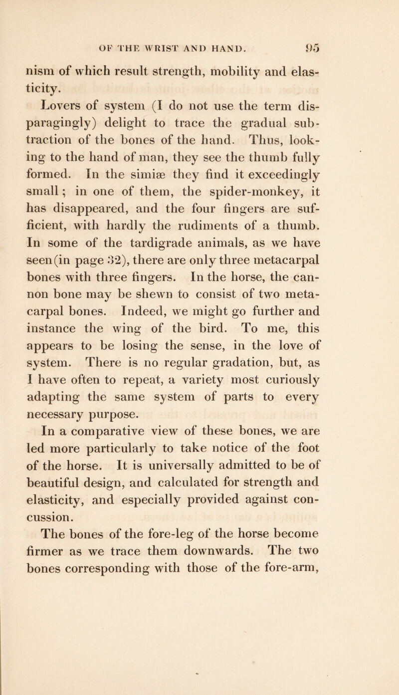 OF THE WRIST AND HAND- f)5 nism of which result strength, mobility and elas- ticity. Lovers of system (I do not use the term dis- paragingly) delight to trace the gradual sub- traction of the bones of the hand. Thus, look- ing to the hand of man, they see the thumb fully formed. In the simise they find it exceedingly small; in one of them, the spider-monkey, it has disappeared, and the four fingers are suf- ficient, with hardly the rudiments of a thumb. In some of the tardigrade animals, as we have seen (in page 32), there are only three metacarpal bones with three fingers. In the horse, the can- non bone may be shewn to consist of two meta- carpal bones. Indeed, we might go further and instance the wing of the bird. To me, this appears to be losing the sense, in the love of system. There is no regular gradation, but, as I have often to repeat, a variety most curiously adapting the same system of parts to every necessary purpose. In a comparative view of these bones, we are led more particularly to take notice of the foot of the horse. It is universally admitted to be of beautiful design, and calculated for strength and elasticity, and especially provided against con- cussion. The bones of the fore-leg of the horse become firmer as we trace them downwards. The two bones corresponding with those of the fore-arm.