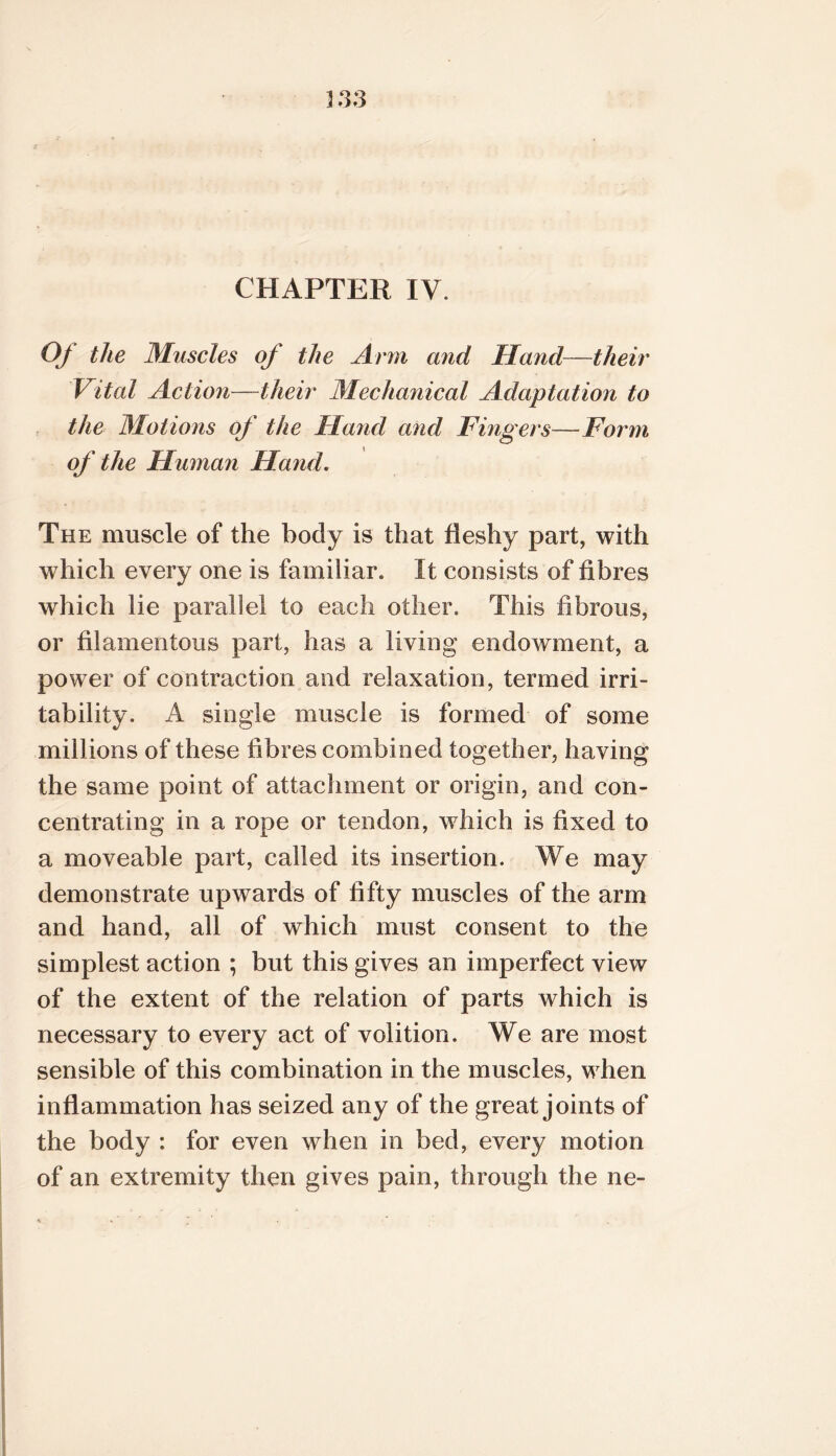 CHAPTER IV. Of the Muscles of the Arm and Hand—their Vital Action—their Mechanical Adaptation to the Motions of the Hand and Fingers—Form of the Huma7i Hand. The muscle of the body is that fleshy part, with which every one is familiar. It consists of fibres which lie parallel to each other. This fibrous, or filamentous part, has a living endowment, a power of contraction and relaxation, termed irri- tability. A single muscle is formed of some millions of these fibres combined together, having the same point of attachment or origin, and con- centrating in a rope or tendon, which is fixed to a moveable part, called its insertion. We may demonstrate upwards of fifty muscles of the arm and hand, all of which must consent to the simplest action ; but this gives an imperfect view of the extent of the relation of parts which is necessary to every act of volition. We are most sensible of this combination in the muscles, when inflammation has seized any of the great joints of the body : for even when in bed, every motion of an extremity then gives pain, through the ne-