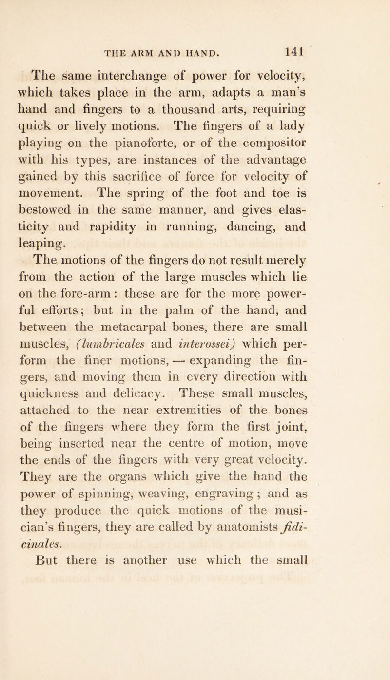 The same interchange of power for velocity, which takes place in the arm, adapts a man’s hand and fingers to a thousand arts, requiring quick or lively motions. The fingers of a lady playing on the pianoforte, or of the compositor with his types, are instances of the advantage gained by this sacrifice of force for velocity of movement. The spring of the foot and toe is bestowed in the same manner, and gives elas- ticity and rapidity in running, dancing, and leaping. The motions of the fingers do not result merely from the action of the large muscles which lie on the fore-arm: these are for the more power- ful efforts; but in the palm of the hand, and between the metacarpal bones, there are small muscles, (lumhricales and interossei) which per- form the finer motions, — expanding the fin- gers, and moving them in every direction with quickness and delicacy. These small muscles, attached to the near extremities of the bones of the fingers where they form the first joint, being inserted near the centre of motion, move the ends of the fingers with very great velocity. They are the organs which give the hand the power of spinning, weaving, engraving ; and as they produce the quick motions of the musi- cian’s fingers, they are called by anatomists Jidi- cinales. But there is another use which the small