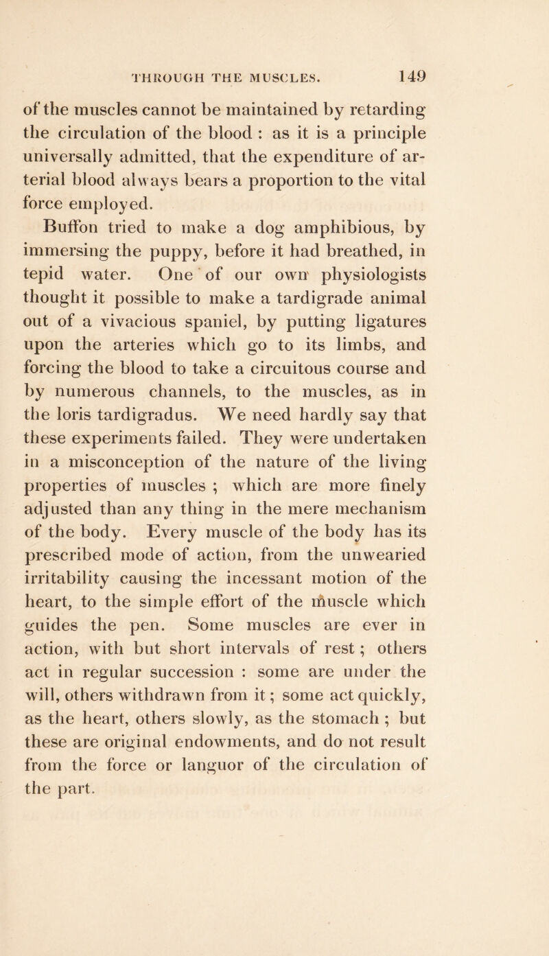 of the muscles cannot be maintained by retarding the circulation of the blood : as it is a principle universally admitted, that the expenditure of ar- terial blood always bears a proportion to the vital force employed. Butfon tried to make a dog amphibious, by immersing the puppy, before it had breathed, in tepid water. One of our owu physiologists thought it possible to make a tardigrade animal out of a vivacious spaniel, by putting ligatures upon the arteries which go to its limbs, and forcing the blood to take a circuitous course and by numerous channels, to the muscles, as in the loris tardigradus. We need hardly say that these experiments failed. They were undertaken in a misconception of the nature of the living properties of muscles ; which are more finely adjusted than any thing in the mere mechanism of the body. Every muscle of the body has its prescribed mode of action, from the unwearied irritability causing the incessant motion of the heart, to the simple effort of the inuscle which guides the pen. Some muscles are ever in action, with but short intervals of rest; others act in regular succession : some are under the will, others withdrawn from it; some act quickly, as the heart, others slowly, as the stomach ; but these are original endowments, and do not result from the force or languor of the circulation of the part.