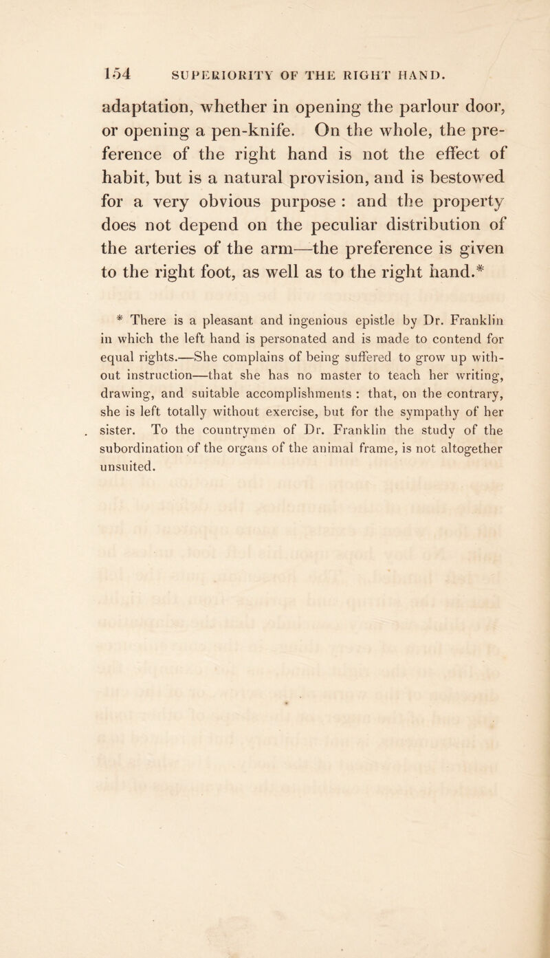 adaptation, whether in opening the parlour door, or opening a pen-knife. On the whole, the pre- ference of the right hand is not the effect of habit, but is a natural provision, and is bestowed for a very obvious purpose : and the property does not depend on the peculiar distribution of the arteries of the arm—the preference is given to the right foot, as well as to the right hand.^ * There is a pleasant and ingenious epistle by Dr. Franklin in which the left hand is personated and is made to contend for equal rights.—She complains of being suffered to grow up with- out instruction—that she has no master to teach her writing, drawing, and suitable accomplishments : that, on the contrary, she is left totally without exercise, but for the sympathy of her sister. To the countrymen of Dr. Franklin the study of the subordination of the organs of the animal frame, is not altogether unsuited.