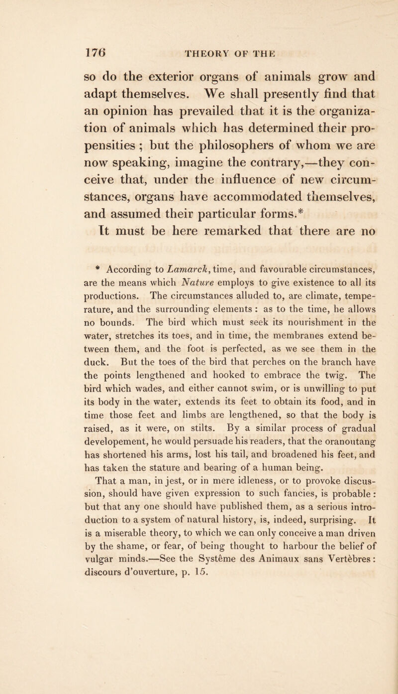 SO do the exterior organs of animals grow and adapt themselves. We shall presently find that an opinion has prevailed that it is the organiza- tion of animals which has determined their pro- pensities ; but the philosophers of whom we are now speaking, imagine the contrary,—they con- ceive that, under the influence of new circum- stances, organs have accommodated themselves, and assumed their particular forms/' It must be here remarked that there are no * According to Lamarck, time, and favourable circumstances, are the means which Nature employs to give existence to all its productions. The circumstances alluded to, are climate, tempe- rature, and the surrounding elements : as to the time, he allows no bounds. The bird which must seek its nourishment in the water, stretches its toes, and in time, the membranes extend be- tween them, and the foot is perfected, as we see them in the duck. But the toes of the bird that perches on the branch have the points lengthened and hooked to embrace the twig. The bird which wades, and either cannot swim, or is unwilling to put its body in the water, extends its feet to obtain its food, and in time those feet and limbs are lengthened, so that the body is raised, as it were, on stilts. By a similar process of gradual developement, he would persuade his readers, that the oranoutang has shortened his arms, lost his tail, and broadened his feet, and has taken the stature and bearing of a human being. That a man, in jest, or in mere idleness, or to provoke discus- sion, should have given expression to such fancies, is probable: but that any one should have published them, as a serious intro- duction to a system of natural history, is, indeed, surprising. It is a miserable theory, to which we can only conceive a man driven by the shame, or fear, of being thought to harbour the belief of vulgar minds.—See the Syst^me des Animaux sans Vert^bres: discours d’ouverture, p. 15.