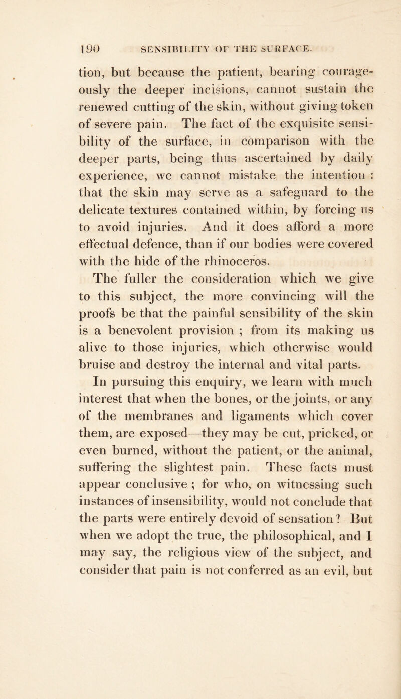 tion, but because the patieiif, bearing con rage- ously the deeper incisions, cannot sustain the renewed cutting of the skin, without giving token of severe pain. The fact of the exquisite sensi- bility of the surface, in comparison with the deeper parts, being thus ascertained by daily experience, we cannot mistake the intention : that the skin may serve as a safeguard to the delicate textures contained within, by forcing us to avoid injuries. And it does afford a more effectual defence, than if our bodies were covered with the hide of the rhinoceros. The fuller the consideration which we give to this subject, the more convincing will the proofs be that the painful sensibility of the skin is a benevolent provision ; from its making us alive to those injuries, which otherwise would ])ruise and destroy the internal and vital parts. In pursuing this enquiry, we learn with much interest that when the bones, or the joints, or any of the membranes and ligaments which cover them, are exposed—they may be cut, pricked, or even burned, without the patient, or the animal, suffering the slightest pain. These facts must appear conclusive ; for who, on witnessing such instances of insensibility, would not conclude that the parts were entirely devoid of sensation ? But when we adopt the true, the philosophical, and I may say, the religious view of the subject, and consider that pain is not conferred as an evil, but