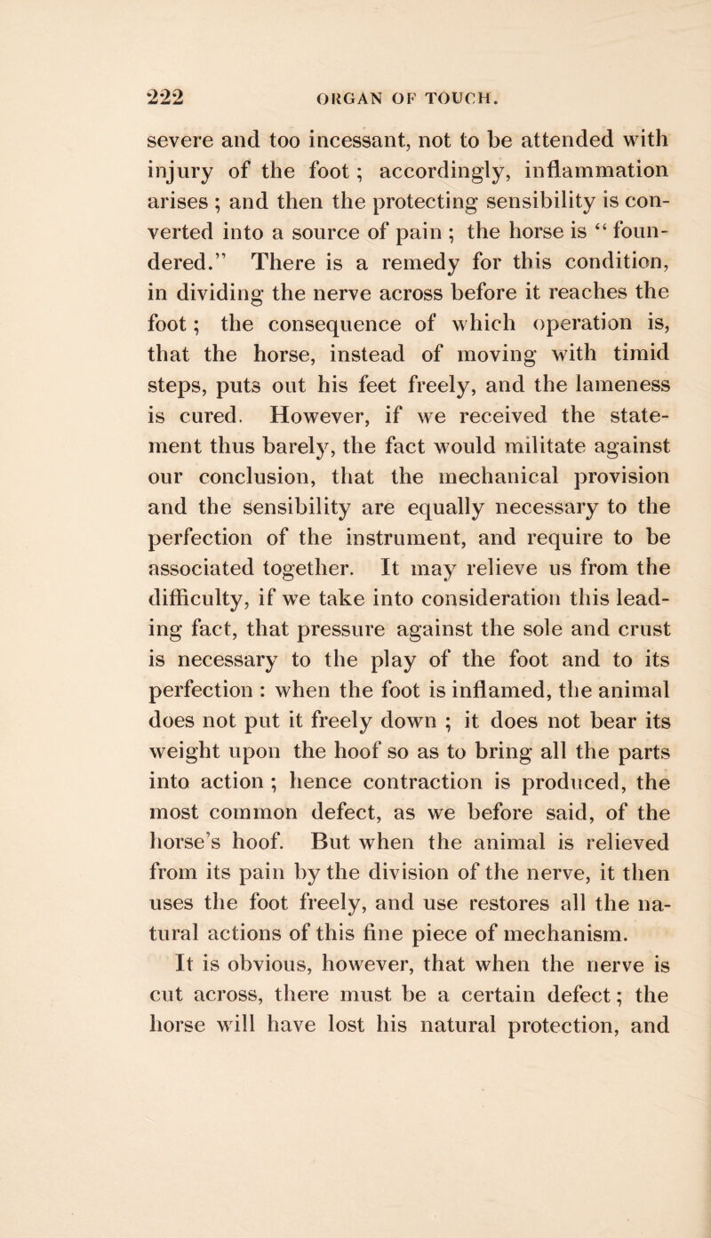 severe and too incessant, not to be attended with injury of the foot; accordingly, inflammation arises ; and then the protecting sensibility is con- verted into a source of pain ; the horse is “ foun- dered.” There is a remedy for this condition, in dividing the nerve across before it reaches the foot; the consequence of which operation is, that the horse, instead of moving with timid steps, puts out his feet freely, and the lameness is cured. However, if we received the state- ment thus barely, the fact would militate against our conclusion, that the mechanical provision and the sensibility are equally necessary to the perfection of the instrument, and require to be associated together. It may relieve us from the difficulty, if we take into consideration this lead- ing fact, that pressure against the sole and crust is necessary to the play of the foot and to its perfection : when the foot is inflamed, the animal does not put it freely down ; it does not bear its weight upon the hoof so as to bring all the parts into action ; hence contraction is produced, the most common defect, as we before said, of the horse’s hoof. But when the animal is relieved from its pain by the division of the nerve, it then uses the foot freely, and use restores all the na- tural actions of this fine piece of mechanism. It is obvious, however, that when the nerve is cut across, there must be a certain defect; the horse will have lost his natural protection, and