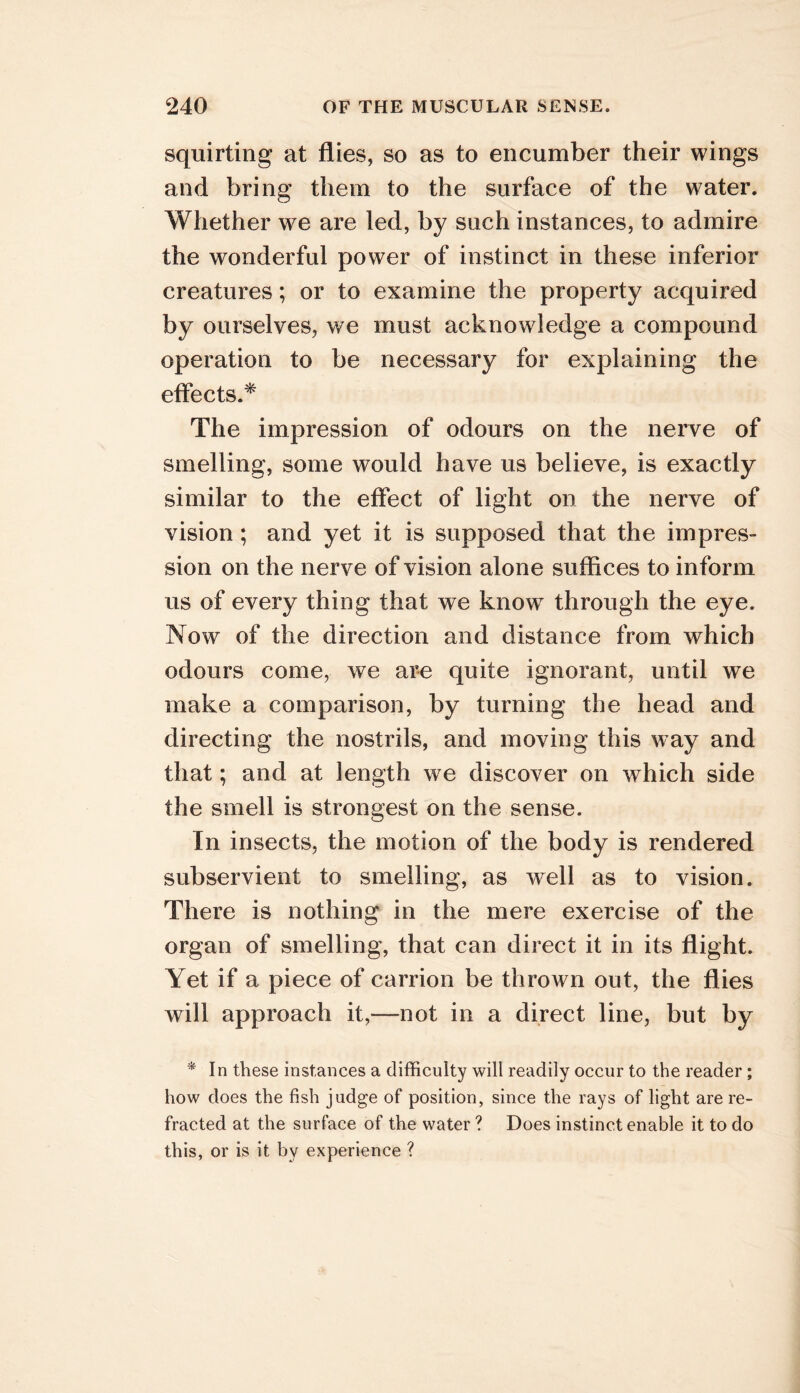 squirting at flies, so as to encumber their wings and bring them to the surface of the water. Whether we are led, by such instances, to admire the wonderful power of instinct in these inferior creatures; or to examine the property acquired by ourselves, we must acknowledge a compound operation to be necessary for explaining the eflects.^ The impression of odours on the nerve of smelling, some would have us believe, is exactly similar to the effect of light on the nerve of vision; and yet it is supposed that the impres- sion on the nerve of vision alone suffices to inform us of every thing that we know through the eye. Now of the direction and distance from which odours come, we are quite ignorant, until we make a comparison, by turning the head and directing the nostrils, and moving this way and that; and at length we discover on which side the smell is strongest on the sense. In insects, the motion of the body is rendered subservient to smelling, as well as to vision. There is nothing in the mere exercise of the organ of smelling, that can direct it in its flight. Yet if a piece of carrion be thrown out, the flies will approach it,—not in a direct line, but by * In these instances a difficulty will readily occur to the reader; how does the fish judge of position, since the rays of light are re- fracted at the surface of the water ? Does instinct enable it to do this, or is it by experience ?