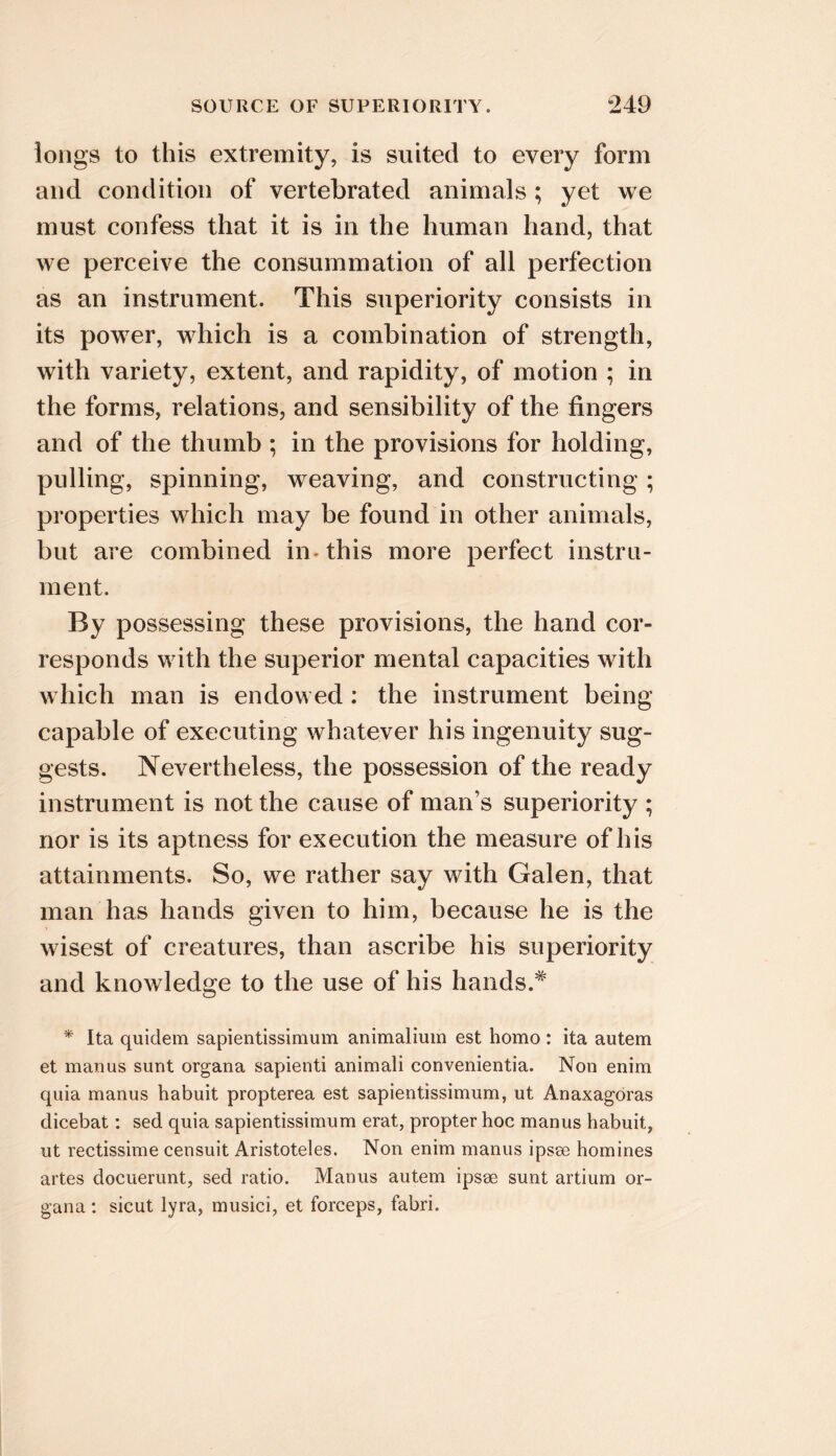 longs to this extremity, is suited to every form and condition of vertebrated animals ; yet we must confess that it is in the human hand, that we perceive the consummation of all perfection as an instrument. This superiority consists in its power, which is a combination of strength, with variety, extent, and rapidity, of motion ; in the forms, relations, and sensibility of the fingers and of the thumb ; in the provisions for holding, pulling, spinning, weaving, and constructing; properties which may be found in other animals, but are combined in- this more perfect instru- ment. By possessing these provisions, the hand cor- responds with the superior mental capacities with which man is endowed: the instrument being capable of executing whatever his ingenuity sug- gests. Nevertheless, the possession of the ready instrument is not the cause of man’s superiority ; nor is its aptness for execution the measure of his attainments. So, we rather say with Galen, that man has hands given to him, because he is the wisest of creatures, than ascribe his superiority and knowledge to the use of his hands.* * Ita quidein sapientissimum animalium est homo : ita autem et manus sunt organa sapienti animali convenientia. Non enim quia manus habuit propterea est sapientissimum, ut Anaxagoras dicebat: sed quia sapientissimum erat, propter hoc manus habuit, ut rectissime censuit Aristoteles. Non enim manus ipsee homines artes docuerunt, sed ratio. Manus autem ipsse sunt artium or- gana ; sicut lyra, musici, et forceps, fabri.