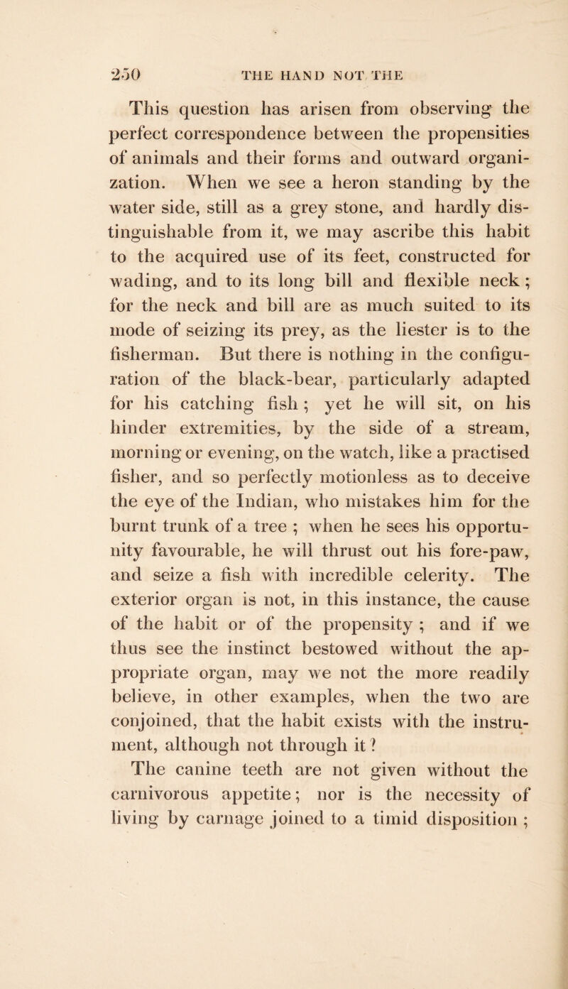 This question has arisen from observing the perfect correspondence between the propensities of animals and their forms and outward organi- zation. When we see a heron standing by the water side, still as a grey stone, and hardly dis- tinguishable from it, we may ascribe this habit to the acquired use of its feet, constructed for wading, and to its long bill and flexible neck; for the neck and bill are as much suited to its mode of seizing its prey, as the Hester is to the fisherman. But there is nothing in the configu- ration of the black-bear, particularly adapted for his catching fish ; yet he will sit, on his hinder extremities, by the side of a stream, morning or evening, on the watch, like a practised fisher, and so perfectly motionless as to deceive the eye of the Indian, who mistakes him for the burnt trunk of a tree ; when he sees his opportu- nity favourable, he will thrust out his fore-paw, and seize a fish with incredible celerity. The exterior organ is not, in this instance, the cause of the habit or of the propensity ; and if we thus see the instinct bestowed without the ap- propriate organ, may we not the more readily believe, in other examples, when the two are conjoined, that the habit exists with the instru- ment, although not through it ? The canine teeth are not given without the carnivorous appetite; nor is the necessity of living by carnage joined to a timid disposition ;