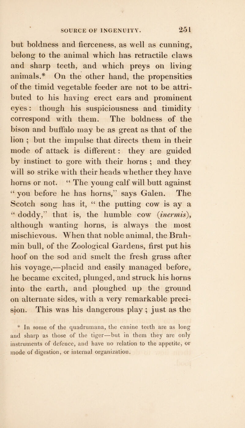 but boldness and fierceness, as well as cunning, belong to the animal which has retractile claws and sharp teeth, and which preys on living animals.* On the other hand, the propensities of the timid vegetable feeder are not to be attri- buted to his having erect ears and prominent eyes: though his suspiciousness and timidity correspond with them. The boldness of the bison and buffalo may be as great as that of the lion ; but the impulse that directs them in their mode of attack is different: they are guided by instinct to gore with their horns ; and they will so strike with their heads whether they have horns or not. “ The young calf will butt against “ you before he has horns,” says Galen. The Scotch song has it, ‘‘ the putting cow is ay a doddy,” that is, the humble cow (iJiermis), although wanting horns, is always the most mischievous. When that noble animal, the Brah- min bull, of the Zoological Gardens, first put his hoof on the sod and smelt the fresh grass after his voyage,—placid and easily managed before, he became excited, plunged, and struck his horns into the earth, and ploughed up the ground on alternate sides, with a very remarkable preci- sion. This was his dangerous play; just as the * In some of the quadrumana, the canine teeth are as long and sharp as those of the tiger—but in them they are only instruments of defence, and have no relation to the appetite, or mode of digestion, or internal organization.