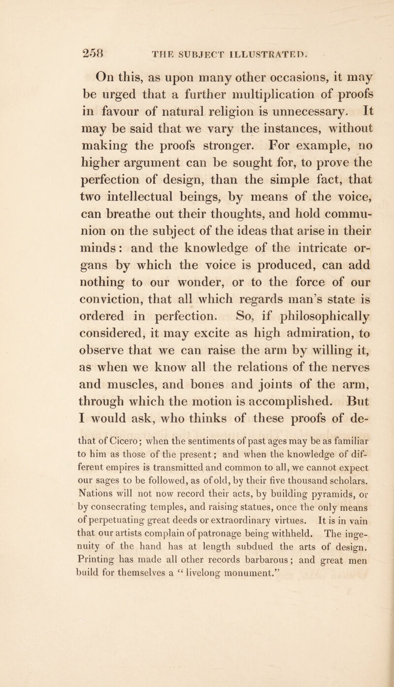 On this, as upon many other occasions, it may be urged that a further multiplication of proofs in favour of natural religion is unnecessary. It may be said that we vary the instances, without making the proofs stronger. For example, no higher argument can be sought for, to prove the perfection of design, than the simple fact, that two intellectual beings, by means of the voice, can breathe out their thoughts, and hold commu- nion on the subject of the ideas that arise in their minds: and the knowledge of the intricate or- gans by which the voice is produced, can add nothing to our wonder, or to the force of our conviction, that all which regards man’s state is ordered in perfection. So, if philosophically considered, it may excite as high admiration, to observe that we can raise the arm by willing it, as when we know all the relations of the nerves and muscles, and bones and joints of the arm, through which the motion is accomplished. But I would ask, who thinks of these proofs of de- that of Cicero; when the sentiments of past ages may be as familiar to him as those of the present; and when the knowledge of dif- ferent empires is transmitted and common to all, we cannot expect our sages to be followed, as of old, by their five thousand scholars. Nations will not now record their acts, by building pyramids, or by consecrating temples, and raising statues, once the only means of perpetuating great deeds or extraordinary virtues. It is in vain that our artists complain of patronage being withheld. The inge- nuity of the hand has at length subdued the arts of design. Printing has made all other records barbarous; and great men build for themselves a livelong monument.’’