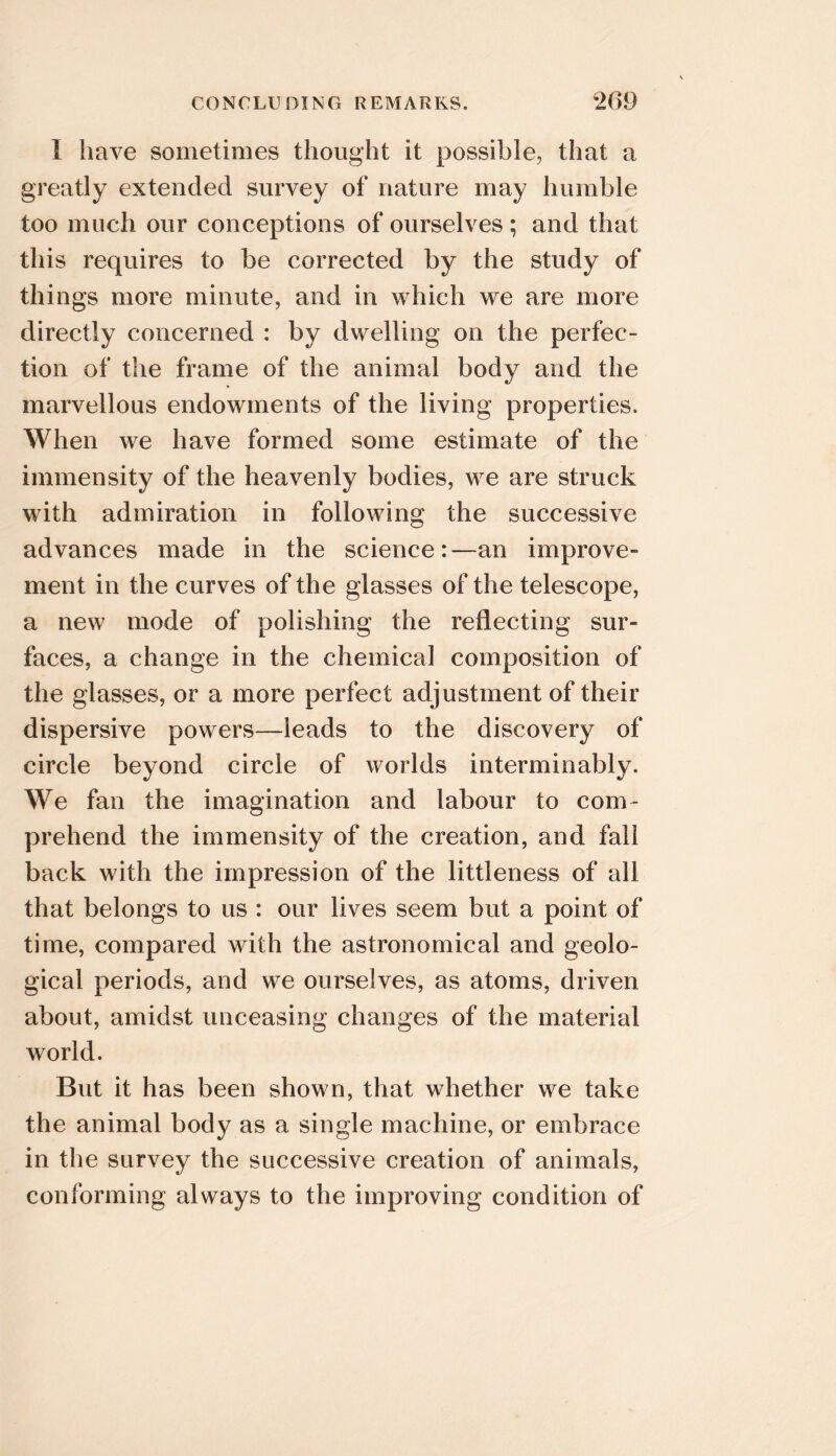 I have sometimes thought it possible, that a greatly extended survey of nature may humble too much our conceptions of ourselves; and that this requires to be corrected by the study of things more minute, and in which we are more directly concerned : by dwelling on the perfec- tion of the frame of the animal body and the marvellous endowments of the living properties. When we have formed some estimate of the immensity of the heavenly bodies, we are struck with admiration in following the successive advances made in the science:—an improve- ment in the curves of the glasses of the telescope, a new mode of polishing the reflecting sur- faces, a change in the chemical composition of the glasses, or a more perfect adjustment of their dispersive powers—leads to the discovery of circle beyond circle of worlds interminably. We fan the imagination and labour to com- prehend the immensity of the creation, and fall back with the impression of the littleness of all that belongs to us : our lives seem but a point of time, compared with the astronomical and geolo- gical periods, and we ourselves, as atoms, driven about, amidst unceasing changes of the material world. But it has been shown, that whether we take the animal body as a single machine, or embrace in the survey the successive creation of animals, conforming always to the improving condition of