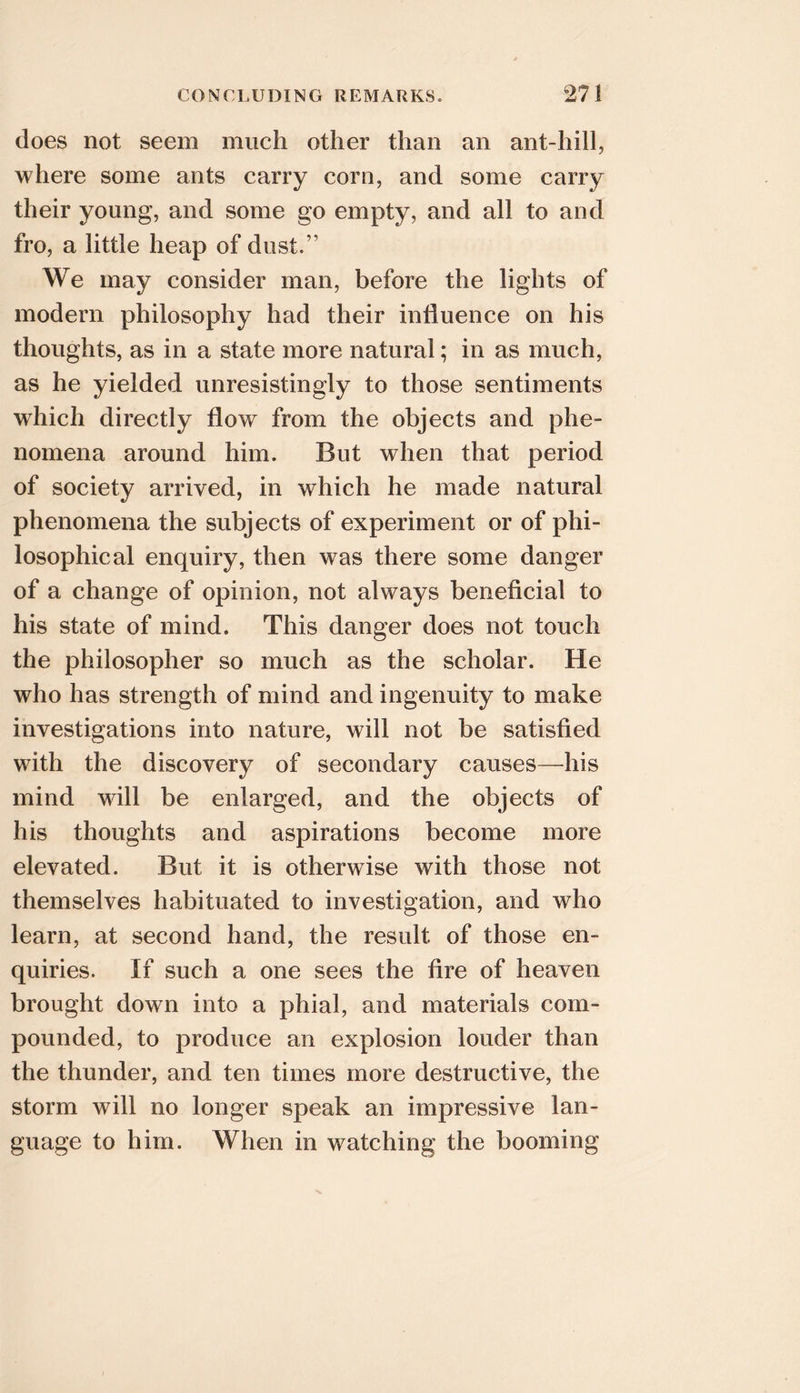 does not seem much other than an ant-hill, where some ants carry corn, and some carry their young, and some go empty, and all to and fro, a little heap of dust.” We may consider man, before the lights of modern philosophy had their influence on his thoughts, as in a state more natural; in as much, as he yielded unresistingly to those sentiments which directly flow from the objects and phe- nomena around him. But when that period of society arrived, in which he made natural phenomena the subjects of experiment or of phi- losophical enquiry, then was there some danger of a change of opinion, not always beneficial to his state of mind. This danger does not touch the philosopher so much as the scholar. He who has strength of mind and ingenuity to make investigations into nature, will not be satisfied with the discovery of secondary causes—^his mind will be enlarged, and the objects of his thoughts and aspirations become more elevated. But it is otherwise with those not themselves habituated to investigation, and who learn, at second hand, the result of those en- quiries. If such a one sees the fire of heaven brought down into a phial, and materials com- pounded, to produce an explosion louder than the thunder, and ten times more destructive, the storm will no longer speak an impressive lan- guage to him. When in watching the booming