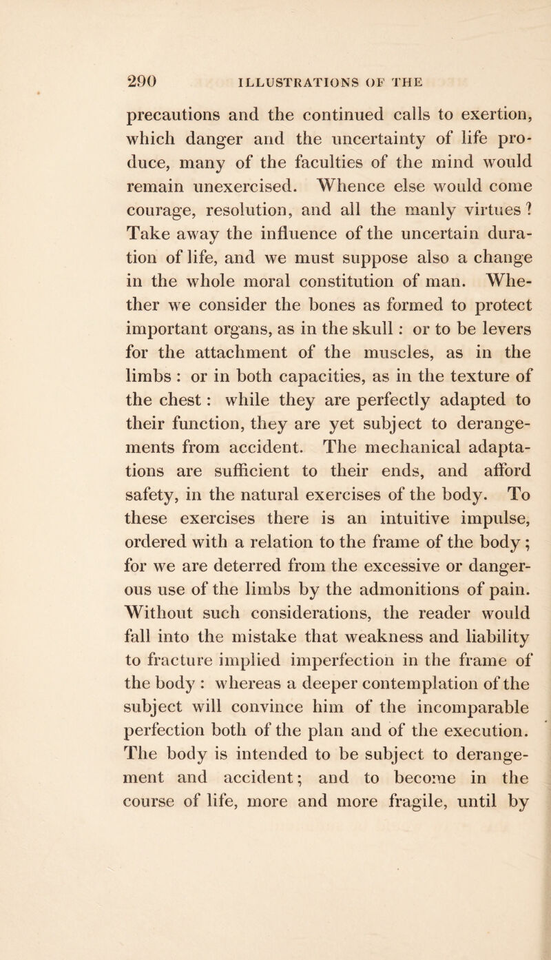 precautions and the continued calls to exertion, which danger and the uncertainty of life pro- duce, many of the faculties of the mind would remain unexercised. Whence else would come courage, resolution, and all the manly virtues? Take away the influence of the uncertain dura- tion of life, and we must suppose also a change in the whole moral constitution of man. Whe- ther we consider the bones as formed to protect important organs, as in the skull: or to be levers for the attachment of the muscles, as in the limbs : or in both capacities, as in the texture of the chest: while they are perfectly adapted to their function, they are yet subject to derange- ments from accident. The mechanical adapta- tions are sufficient to their ends, and aflbrd safety, in the natural exercises of the body. To these exercises there is an intuitive impulse, ordered with a relation to the frame of the body; for we are deterred from the excessive or danger- ous use of the limbs by the admonitions of pain. Without such considerations, the reader would fall into the mistake that weakness and liability to fracture implied imperfection in the frame of the body : whereas a deeper contemplation of the subject will convince him of the incomparable perfection both of the plan and of the execution. The body is intended to be subject to derange- ment and accident; and to become in the course of life, more and more fragile, until by