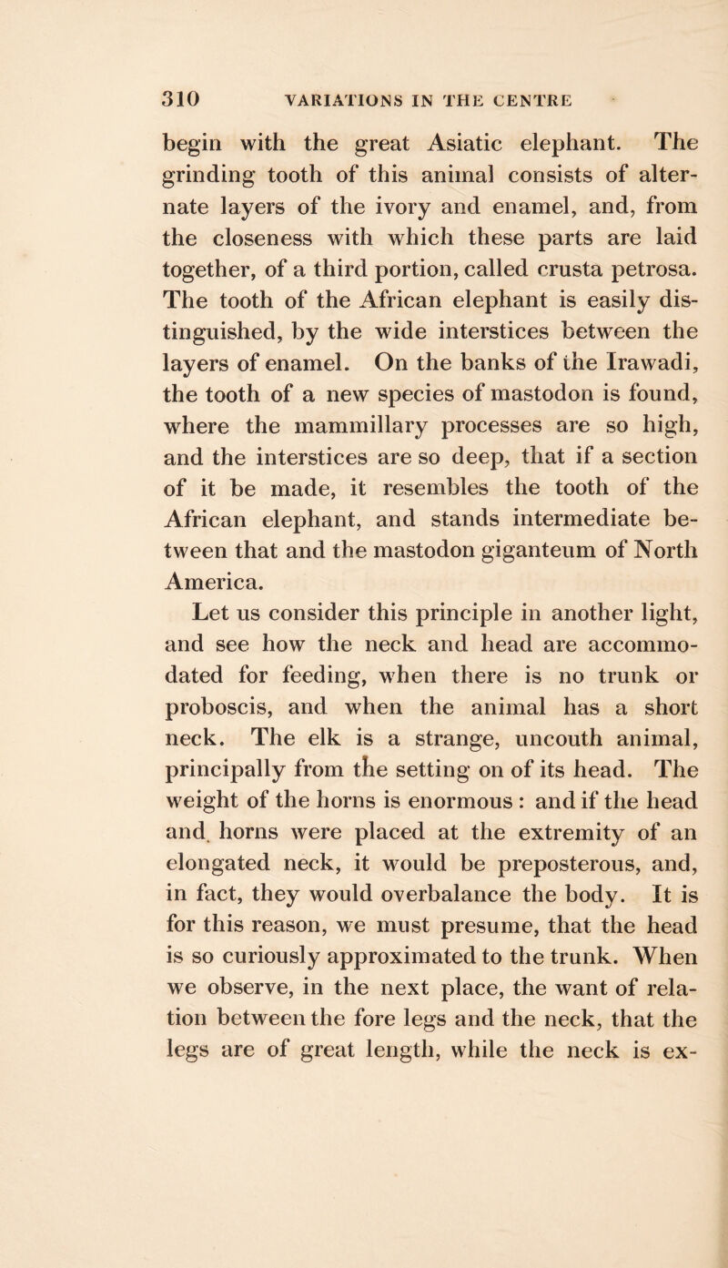 begin with the great Asiatic elephant. The grinding tooth of this animal consists of alter- nate layers of the ivory and enamel, and, from the closeness with which these parts are laid together, of a third portion, called crusta petrosa. The tooth of the African elephant is easily dis- tinguished, by the wide interstices between the layers of enamel. On the banks of the Irawadi, the tooth of a new species of mastodon is found, where the mammillary processes are so high, and the interstices are so deep, that if a section of it be made, it resembles the tooth of the African elephant, and stands intermediate be- tween that and the mastodon giganteum of North America. Let us consider this principle in another light, and see how the neck and head are accommo- dated for feeding, when there is no trunk or proboscis, and when the animal has a short neck. The elk is a strange, uncouth animal, principally from the setting on of its head. The weight of the horns is enormous : and if the head and. horns were placed at the extremity of an elongated neck, it would be preposterous, and, in fact, they would overbalance the body. It is for this reason, we must presume, that the head is so curiously approximated to the trunk. When we observe, in the next place, the want of rela- tion between the fore legs and the neck, that the legs are of great length, while the neck is ex-