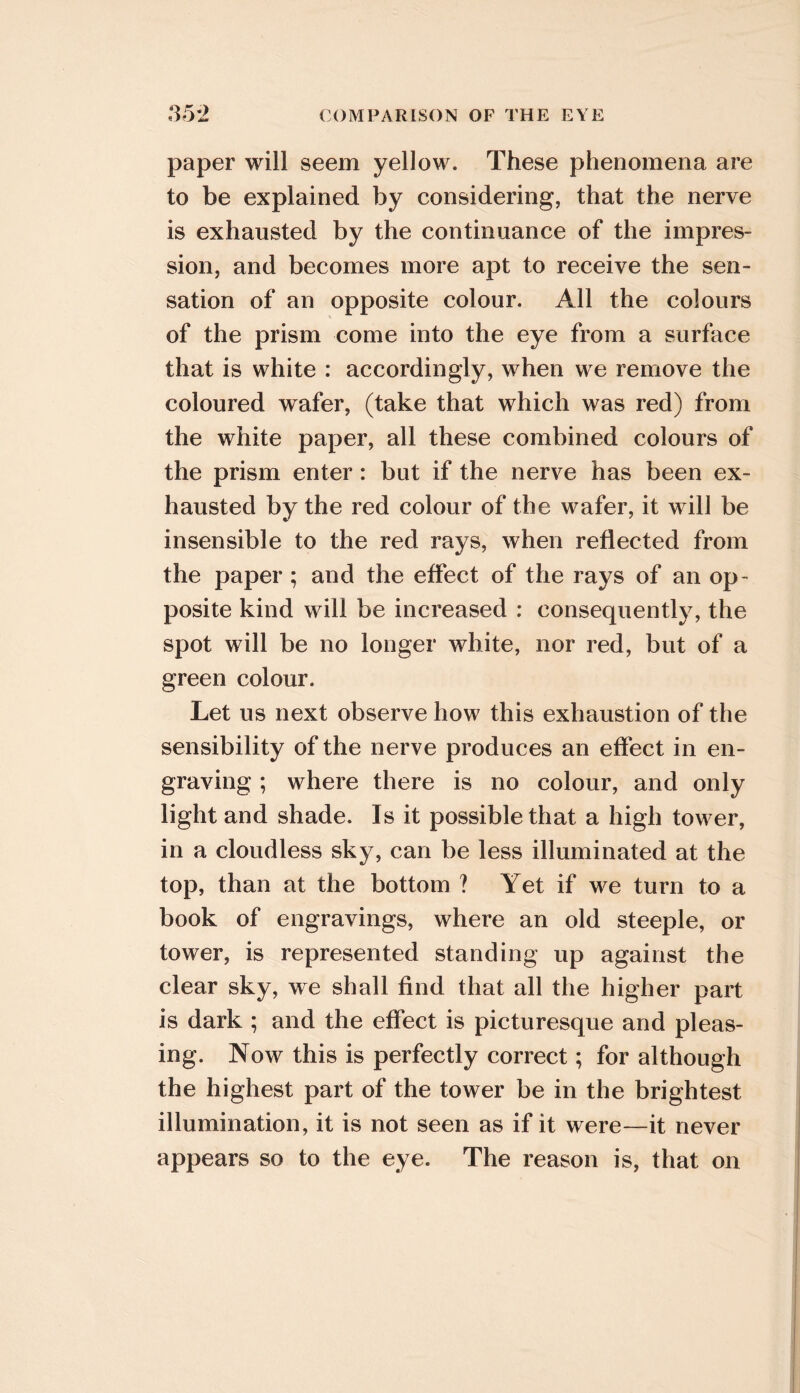 paper will seem yellow. These phenomena are to be explained by considering, that the nerve is exhausted by the continuance of the impres- sion, and becomes more apt to receive the sen- sation of an opposite colour. All the colours of the prism come into the eye from a surface that is white : accordingly, when we remove the coloured wafer, (take that which was red) from the white paper, all these combined colours of the prism enter: but if the nerve has been ex- hausted by the red colour of the wafer, it will be insensible to the red rays, when reflected from the paper; and the effect of the rays of an op- posite kind will be increased : consequently, the spot will be no longer white, nor red, but of a green colour. Let us next observe how this exhaustion of the sensibility of the nerve produces an effect in en- graving ; where there is no colour, and only light and shade. Is it possible that a high tower, in a cloudless sky, can be less illuminated at the top, than at the bottom ? Yet if we turn to a book of engravings, where an old steeple, or tower, is represented standing up against the clear sky, we shall find that all the higher part is dark ; and the effect is picturesque and pleas- ing. Now this is perfectly correct; for although the highest part of the tower be in the brightest illumination, it is not seen as if it were—it never appears so to the eye. The reason is, that on