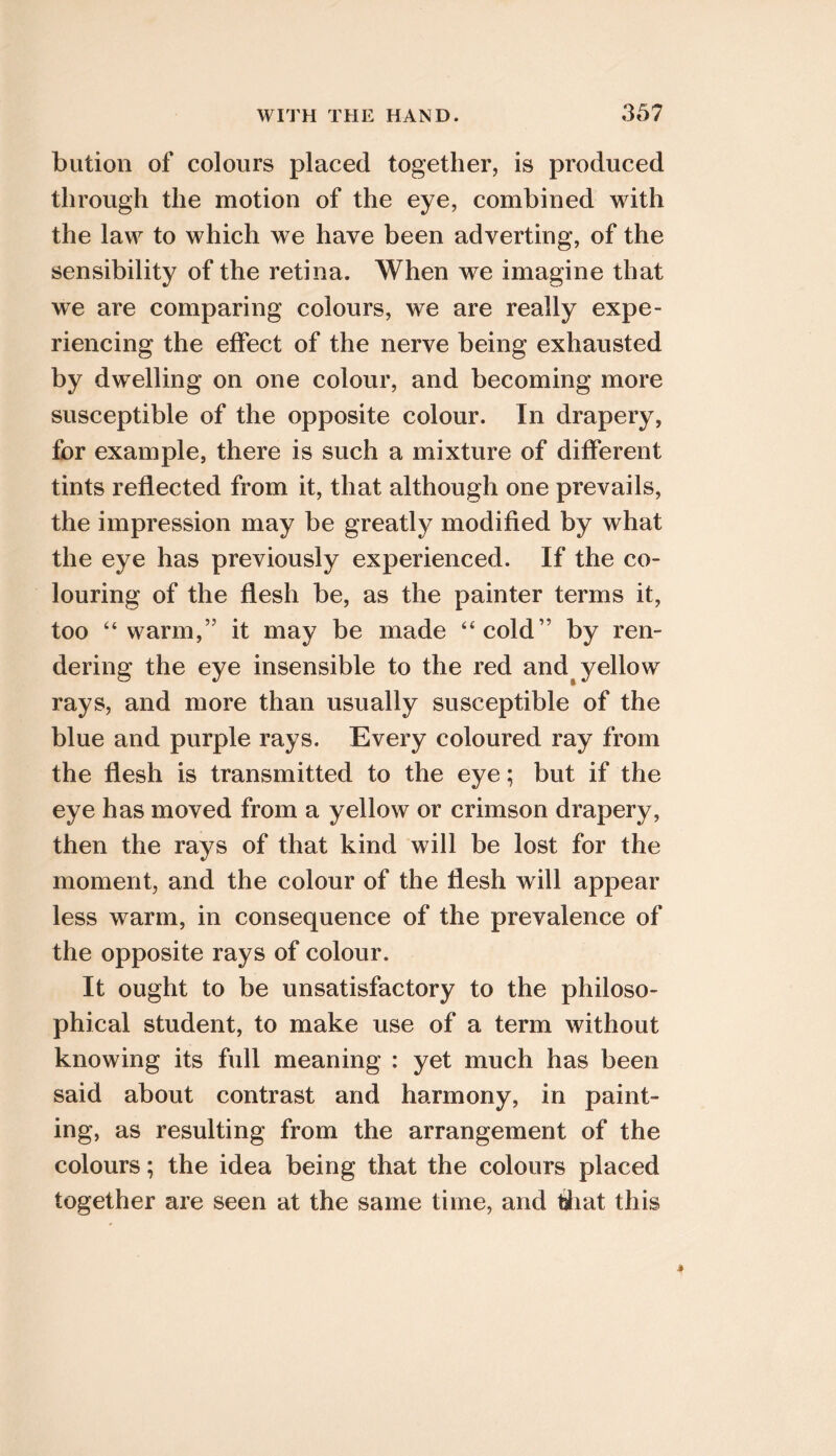 bution of colours placed together, is produced through the motion of the eye, combined with the law to which we have been adverting, of the sensibility of the retina. When we imagine that we are comparing colours, we are really expe- riencing the effect of the nerve being exhausted by dwelling on one colour, and becoming more susceptible of the opposite colour. In drapery, for example, there is such a mixture of different tints reflected from it, that although one prevails, the impression may be greatly modified by what the eye has previously experienced. If the co- louring of the flesh be, as the painter terms it, too “warm,” it may be made “cold” by ren- dering the eye insensible to the red and^ yellow rays, and more than usually susceptible of the blue and purple rays. Every coloured ray from the flesh is transmitted to the eye; but if the eye has moved from a yellow or crimson drapery, then the rays of that kind will be lost for the moment, and the colour of the flesh will appear less warm, in consequence of the prevalence of the opposite rays of colour. It ought to be unsatisfactory to the philoso- phical student, to make use of a term without knowing its full meaning : yet much has been said about contrast and harmony, in paint- ing, as resulting from the arrangement of the colours; the idea being that the colours placed together are seen at the same time, and tJiat this