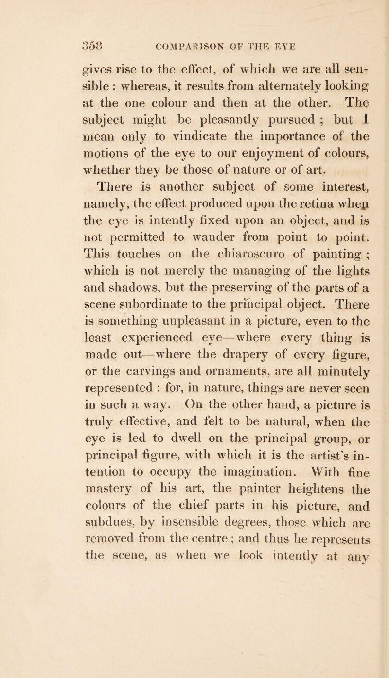 gives rise to the effect, of which we are all sen- sible : whereas, it results from alternately looking at the one colour and then at the other. The subject might be pleasantly pursued ; but I mean only to vindicate the importance of the motions of the eye to our enjoyment of colours, whether they be those of nature or of art. There is another subject of some interest, namely, the effect produced upon the retina whep the eye is intently fixed upon an object, and is not permitted to wander from point to point. This touches on the chiaroscuro of painting ; which is not merely the managing of the lights and shadows, but the preserving of the parts of a scene subordinate to the principal object. There is something unpleasant in a picture, even to the least experienced eye—where every thing is made out—where the drapery of every figure, or the carvings and ornaments, are all minutely represented : for, in nature, things are never seen in such a way. On the other hand, a picture is truly effective, and felt to be natural, when the eye is led to dwell on the principal group, or principal figure, with which it is the artist’s in- tention to occupy the imagination. With fine mastery of his art, the painter heightens the colours of the chief parts in his picture, and subdues, by insensible degrees, those which are removed from the centre ; and thus he represents the scene, as when we look intently at any