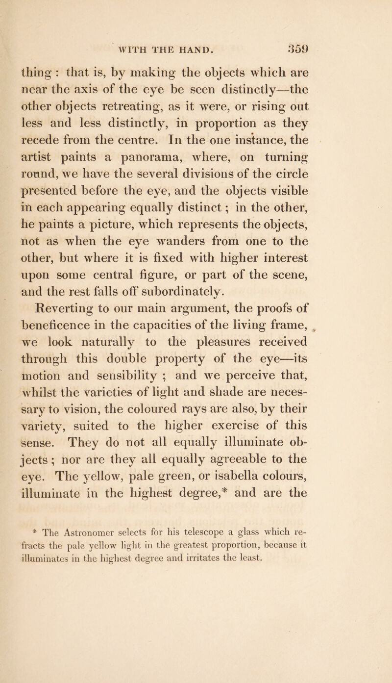 thing : that is, by making the objects which are near the axis of the eye be seen distinctly—the other objects retreating, as it were, or rising out less and less distinctly, in proportion as they recede from the centre. In the one instance, the artist paints a panorama, where, on turning round, we have the several divisions of the circle presented before the eye, and the objects visible in each appearing equally distinct; in the other, he paints a picture, which represents the objects, not as when the eye wanders from one to the other, but where it is fixed with higher interest upon some central figure, or part of the scene, and the rest falls off subordinately. Reverting to our main argument, the proofs of beneficence in the capacities of the living frame, we look naturally to the pleasures received through this double property of the eye—its motion and sensibility ; and we perceive that, whilst the varieties of light and shade are neces- sary to vision, the coloured rays are also, by their variety, suited to the higher exercise of this sense. They do not all equally illuminate ob- jects ; nor are they ail equally agreeable to the eye. The yellow, pale green, or Isabella colours, illuminate in the highest degree,^' and are the * The Astronomer selects for his telescope a glass which re- fracts the pale yellow light in the greatest proportion, because it illuminates in the highest degree and irritates the least.