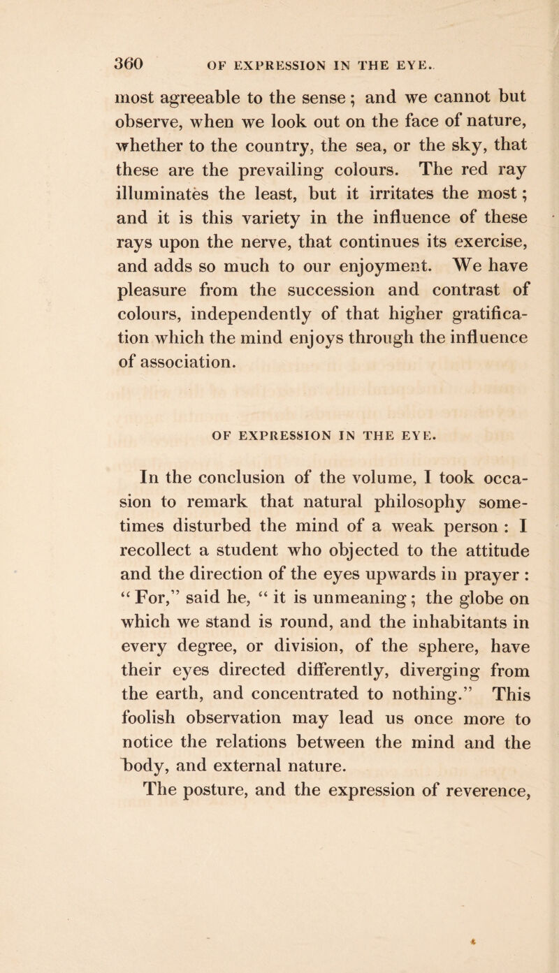 most agreeable to the sense; and we cannot but observe, when we look out on the face of nature, whether to the country, the sea, or the sky, that these are the prevailing colours. The red ray illuminates the least, but it irritates the most; and it is this variety in the influence of these rays upon the nerve, that continues its exercise, and adds so much to our enjoyment. We have pleasure from the succession and contrast of colours, independently of that higher gratifica- tion which the mind enjoys through the influence of association. OF EXPRESSION IN THE EYE. In the conclusion of the volume, I took occa- sion to remark that natural philosophy some- times disturbed the mind of a weak person : I recollect a student who objected to the attitude and the direction of the eyes upwards in prayer : “ For,” said he, “ it is unmeaning; the globe on which we stand is round, and the inhabitants in every degree, or division, of the sphere, have their eyes directed differently, diverging from the earth, and concentrated to nothing.” This foolish observation may lead us once more to notice the relations between the mind and the iDody, and external nature. The posture, and the expression of reverence,
