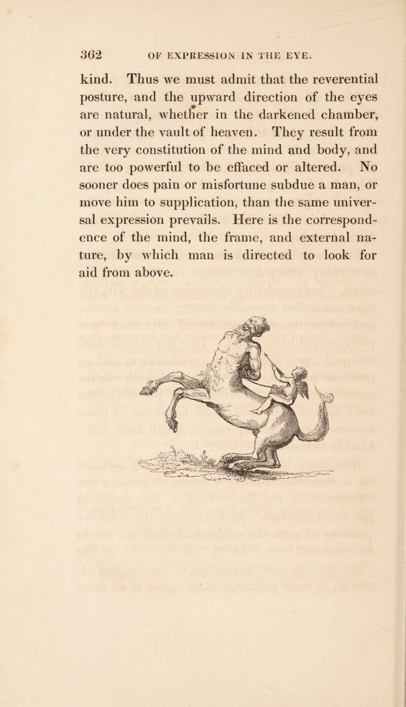 kind. Thus we must admit that the reverential posture, and the upward direction of the eyes are natural, whether in the darkened chamber, or under the vault of heaven. They result from the very constitution of the mind and body, and are too powerful to be effaced or altered. No sooner does pain or misfortune subdue a man, or move him to supplication, than the same univer- sal expression prevails. Here is the correspond- ence of the mind, the frame, and external na- ture, by which man is directed to look for aid from above.