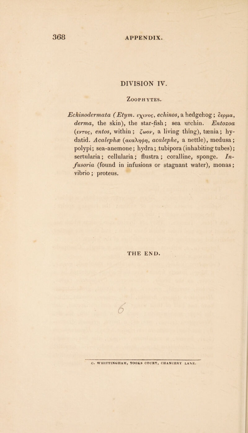 DIVISION IV. Zoophytes. Echinodermata (Etym. zyivoq, ecAiwos, a hedgehog; depjna, derma, the skin), the star-fish; sea urchin. Entozoa {evTOQ, entos, within; ^mov, a living thing), tsenia; hy- datid. AcalephcB {aKaXrj(j)rj, acalephe, a nettle), medusa; polypi; sea-anemone; hydra; tubipora(inhabitingtubes); sertularia; cellularia; flustra; coralline, sponge. In- fusoria (found in infusions or stagnant water), monas; vibrio; proteus. THE END. 0. VVHirTINUHAM, TOOK3 COURT, CHANCERY LANE.