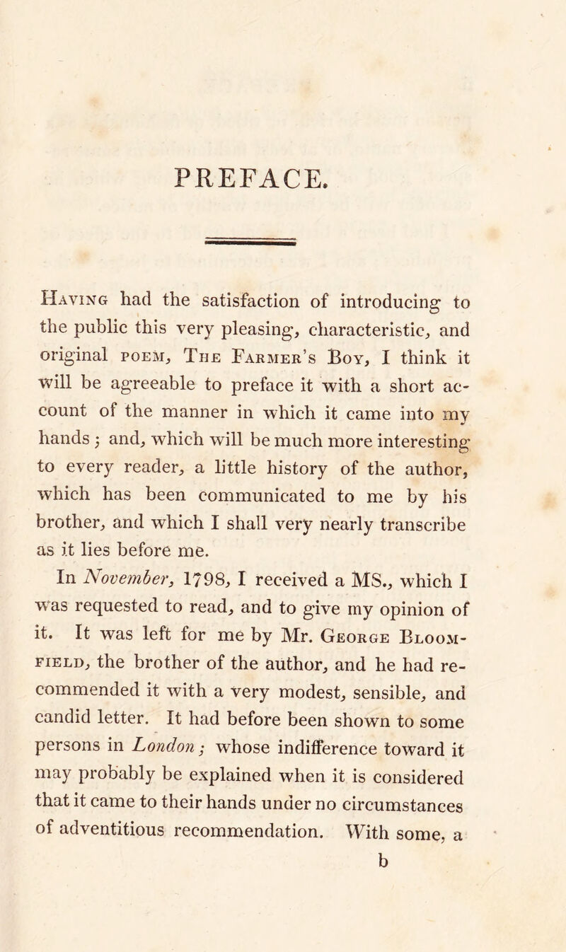 PREFACE. Having had the satisfaction of introducing to the public this very pleasing, characteristic, and original poem. The Farmer’s Boy, I think it ■will be agreeable to preface it with a short ac- count of the manner in which it came into my hands 5 and, which will be much more interesting to every reader, a little history of the author, which has been communicated to me by his brother, and which I shall very nearly transcribe as it lies before me. In November, 1798, I received a MS., which I was requested to read, and to give my opinion of it. It was left for me by Mr. George Bloom- field, the brother of the author, and he had re- commended it with a very modest, sensible, and candid letter. It had before been shown to some persons in London ,* whose indifference toward it may probably be explained when it is considered that it came to their hands under no circumstances of adventitious recommendation. With some, a b