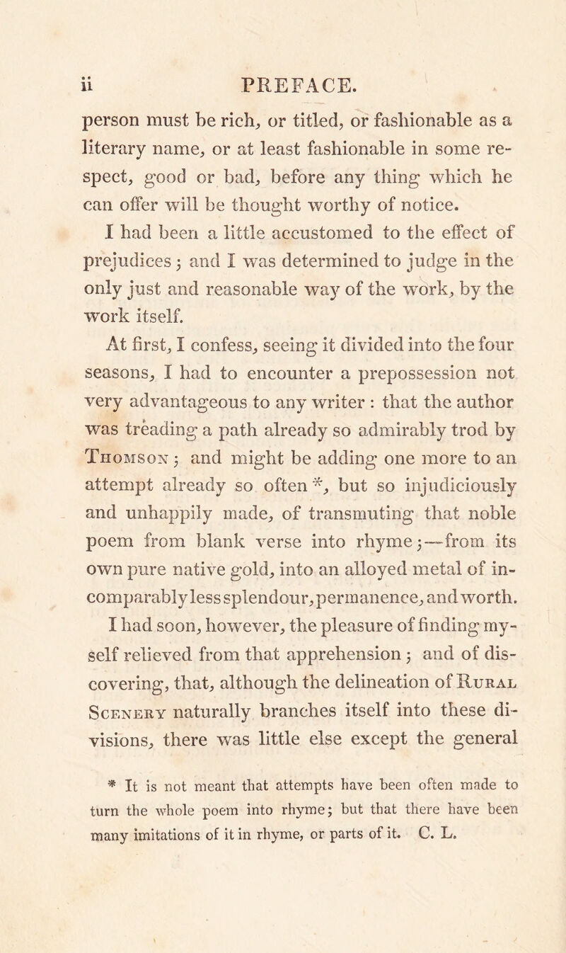 • • person must be rich, or titled, or fashionable as a literary name, or at least fashionable in some re- spect, good or bad, before any thing which he can offer will be thought worthy of notice. I had been a little accustomed to the effect of prejudices 3 and I was determined to judge in the only just and reasonable wa}^ of the work, by the work itself. At first, I confess, seeing it divided into the four seasons, I had to encounter a prepossession not very advantageous to any writer : that the author was treading a path already so admirably trod by Thomson 3 and might be adding one more to an attempt already so often *, but so injudiciously and unhappily made, of transmuting that noble poem from blank verse into rhyme 3—from its own pure native gold, into an alloyed metal of in- comparably less splendour, permanence, and worth. I had soon, however, the pleasure of finding my- self relieved from that apprehension 3 and of dis- covering, that, although the delineation of Rural Scenery naturally branches itself into these di- visions, there was little else except the general * It is not meant that attempts have been often made to turn the whole poem into rhyme; but that there have been many imitations of it in rhyme, or parts of it. C. L.