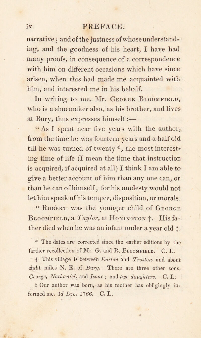 narrative; and of the justness of whose understand- ing, and the goodness of his heart, I have had many proofs, in consequence of a correspondence with him on different occasions which have since arisen, when this had made me acquainted with him, and interested me in his behalf. In writing to me, Mr. George Bloomfield, who is a shoemaker also, as his brother, and lives at Bury, thus expresses himself:— As I spent near five years with the author, from the time he was fourteen years and a half old till he was turned of twenty *, the most interest- ing time of life (I mean the time that instruction is acquired, if acquired at all) I think I am able to give a better account of him than any one can, or than he can of himself; for his modesty would not let him speak of his temper, disposition, or morals. “ Robert was the younger child of George Bloomfield, a Taylor, at Honington f. His fa- ther died when he was an infant under a year old {. * The dates are corrected since the earlier editions by the farther recollection of Mr. G. and R. Bloomfield. C. L. f This village is between Euston and Troston, and about eight miles N. E. of Bury. There are three other sons, George, Nathaniel, and Isaac; and two daughters. C. L. | Our author was born, as his mother has obligingly in- formed me, 3d Dec. 1766. C. L.