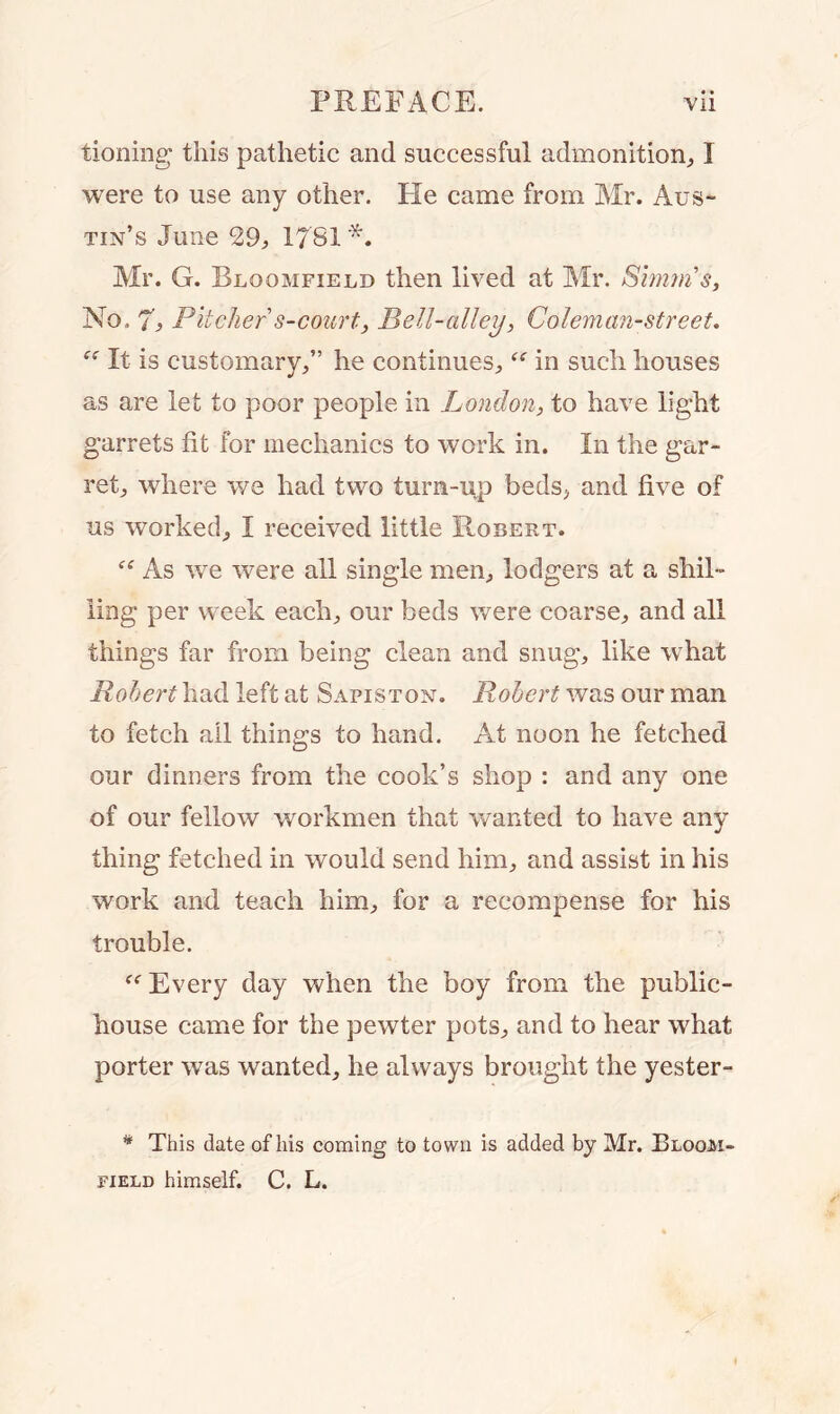 tioning this pathetic and successful admonition, I were to use any other. He came from Mr. Aus- tin’s June 29, 1781 *. Air. G. Bloomfield then lived at Air. Simms, No. 7, Pitcher s-court, Pell-alley, Coleman-street. “ It is customary,” he continues, “ in such houses as are let to poor people in London, to have light garrets fit for mechanics to work in. In the gar- ret, where we had two turn-up beds, and five of ns worked, I received little Robert. “ As we were all single men, lodgers at a shil- ling per week each, our beds were coarse, and all things far from being clean and snug, like what Robert had left at Sapiston. Robert was our man to fetch all things to hand. At noon he fetched our dinners from the cook’s shop : and any one of our fellow workmen that wanted to have any thing fetched in would send him, and assist in his work and teach him, for a recompense for his trouble. “ Every day when the boy from the public- house came for the pewter pots, and to hear what porter was wanted, he always brought the yester- * This date of his coming to town is added by Mr. Bloom- field himself. C. L.