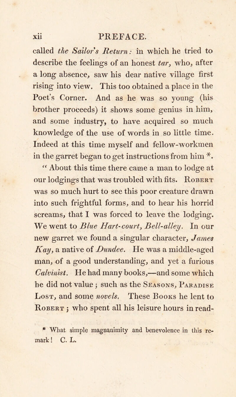 called the Sailor s Return: in which he tried to describe the feelings of an honest tar, who., after a long absence, saw his dear native village first rising into view. This too obtained a place in the Poet’s Corner. And as he was so young (his brother proceeds) it shows some genius in him, and some industry, to have acquired so much knowledge of the use of words in so little time. Indeed at this time myself and fellow-workmen in the garret began to get instructions from him *. About this time there came a man to lodge at our lodgings that was troubled with fits. Robert was so much hurt to see this poor creature drawn into such frightful forms, and to hear his horrid screams, that I was forced to leave the lodging. We went to Blue Hart-court, Bell-alley. In our new garret we found a singular character, James Kay, a native of Dundee. He was a middle-aged man, of a good understanding, and yet a furious Calvinist. He had many books,—and some which he did not value; such as the Seasons, Paradise Lost, and some novels. These Rooks he lent to Robert ; who spent all his leisure hours in read- * What simple magnanimity and benevolence in this re- mark! C. L.