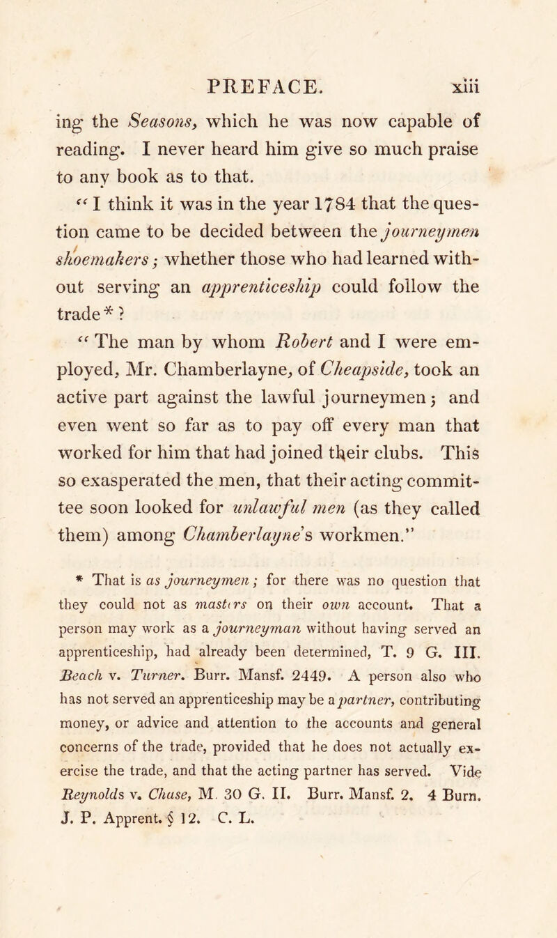 ing the Seasons, which he was now capable of reading. I never heard him give so much praise to any book as to that. f<r I think it was in the year 1784 that the ques- tion came to be decided between the journeymen shoemakers; whether those who had learned with- out serving an apprenticeship could follow the trade * ? (< The man by whom Robert and I were em- ployed., Mr. Chamberlayne, of Cheapside, took an active part against the lawful journeymen) and even went so far as to pay off every man that worked for him that had joined their clubs. This so exasperated the men, that their acting commit- tee soon looked for unlawful men (as they called them) among Chamberlai/ne’s workmen.” * That is as journeymen; for there was no question that they could not as masters on their own account. That a person may work as a journeyman without having served an apprenticeship, had already been determined, T. 9 G. III. Beach v. Turner. Burr. Mansf. 2449. A person also who has not served an apprenticeship maybe a partner, contributing money, or advice and attention to the accounts and general concerns of the trade, provided that he does not actually ex- ercise the trade, and that the acting partner has served. Vide Reynolds v. Chase, M 30 G. II. Burr. Mansf. 2. 4 Burn. J. P. Apprent. § 12. C. L.