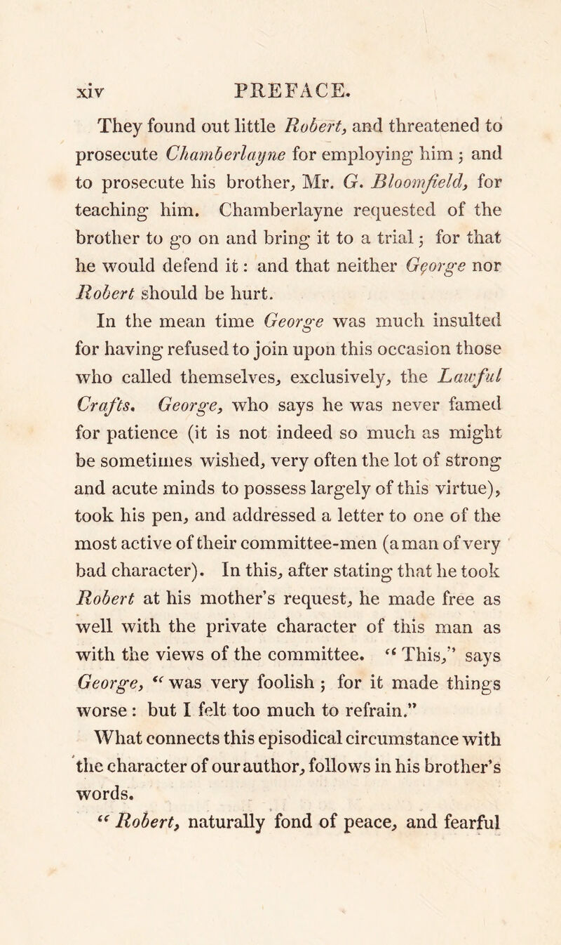 They found out little Robert, and threatened to prosecute Chamherlayne for employing him ; and to prosecute his brother, Mr. G. Bloomfield, for teaching him. Chamherlayne requested of the brother to go on and bring it to a trial 3 for that he would defend it: and that neither George nor Robert should be hurt. In the mean time George was much insulted for having refused to join upon this occasion those who called themselves, exclusively, the Laicful Crafts. George, who says he was never famed for patience (it is not indeed so much as might be sometimes wished, very often the lot of strong and acute minds to possess largely of this virtue), took his pen, and addressed a letter to one of the most active of their committee-men (a man of very bad character). In this, after stating that he took Robert at his mother’s request, he made free as well with the private character of this man as with the views of the committee. f< This,” says George, “ was very foolish ; for it made things worse : but I felt too much to refrain.” What connects this episodical circumstance with the character of our author, follows in his brother’s words. “ Robert, naturally fond of peace, and fearful