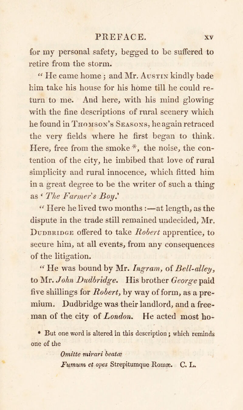 for my personal safety, begged to be suffered to retire from the storm. “ He came home ; and Mr. Austin kindly bade him take his house for his home till he could re- turn to me. And here, with his mind glowing with the fine descriptions of rural scenery which he found in Thomson’s Seasons, he again retraced the very fields where he first began to think. Here, free from the smoke *, the noise, the con- tention of the city, he imbibed that love of rural simplicity and rural innocence, which fitted him in a great degree to be the writer of such a thing as f The Farmer s Boy.’ “ Here he lived two months :—at length, as the dispute in the trade still remained undecided, Mr. Dudbridge offered to take Robert apprentice, to secure him, at all events, from any consequences of the litigation. “ He was bound by Mr. Ingram, of Bell-alley, to Mr. John Dudbridge. His brother George paid five shillings for Robert, by way of form, as a pre- mium. Dudbridge was their landlord, and a free- man of the city of London. He acted most ho- * But one word is altered in this description; which reminds one of the Omitte mirari beatce Fumum et opes Strepitumque Romse. C. L.