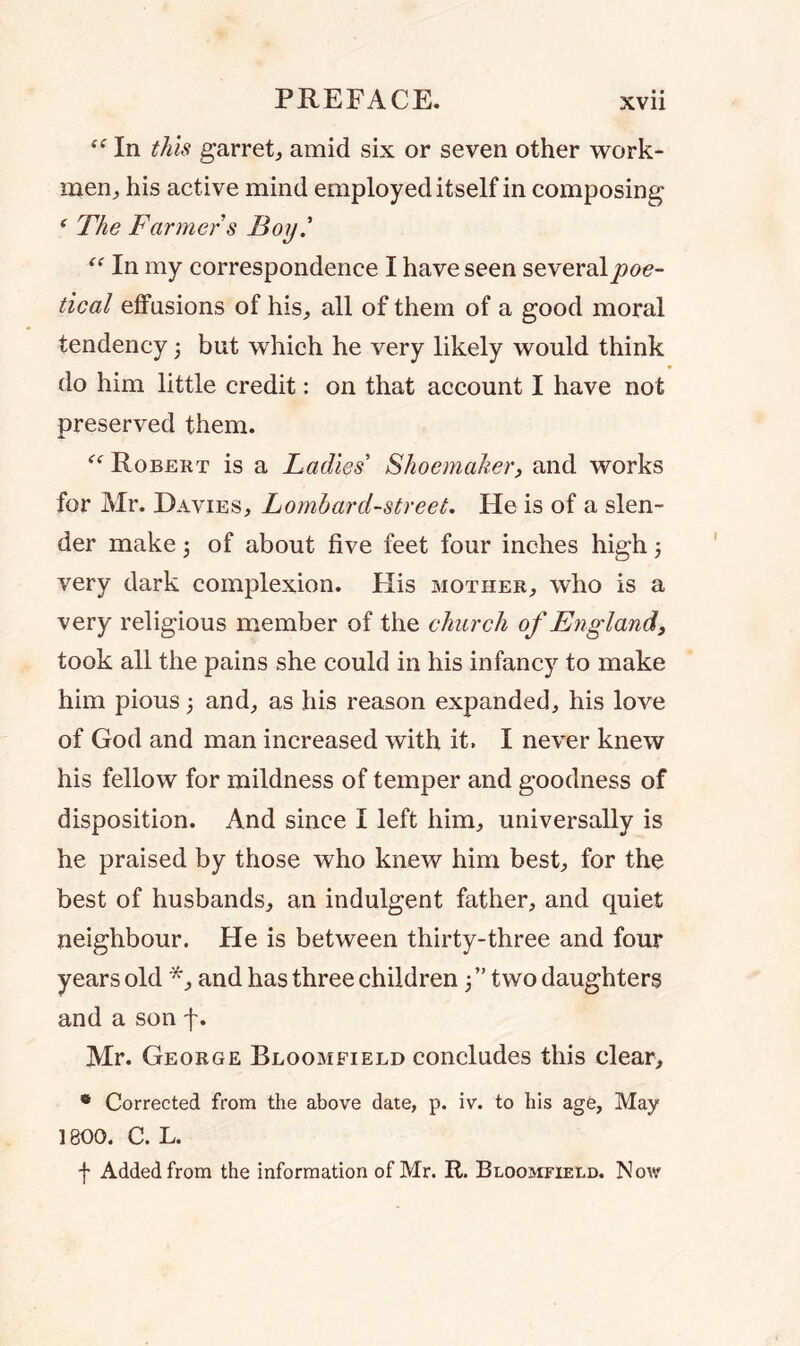 “ In this garret, amid six or seven other work- men,, his active mind employed itself in composing * The Farmers Boy' “ In my correspondence I have seen several poe- tical effusions of his, all of them of a good moral tendency ; but which he very likely would think do him little credit: on that account I have not preserved them. “ Robert is a Ladies' Shoemaker, and works for Mr. Davies, Lombard-street. He is of a slen- der make 5 of about five feet four inches high; very dark complexion. His mother, who is a very religious member of the church of England, took all the pains she could in his infancy to make him pious; and, as his reason expanded, his love of God and man increased with it. I never knew his fellow for mildness of temper and goodness of disposition. And since I left him, universally is he praised by those who knew him best, for the best of husbands, an indulgent father, and quiet neighbour. He is between thirty-three and four years old *, and has three children 5” two daughters and a son f. Mr. George Bloomfield concludes this clear, 0 Corrected from the above date, p. iv. to his age, May 1800. C. L. f Added from the information of Mr. R. Bloomfield. Now
