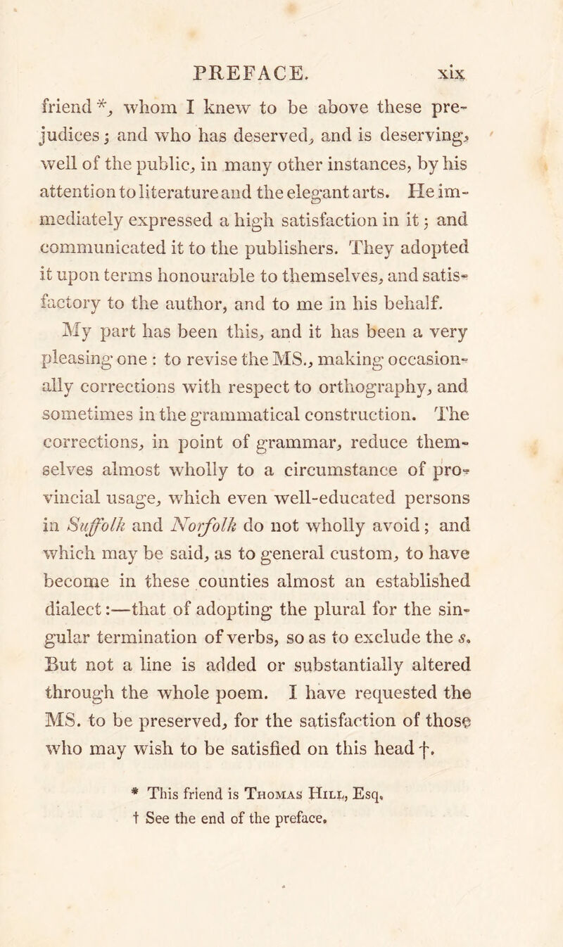 friend *, whom I knew to be above these pre- judices j and who has deserved, and is deserving, well of the public, in many other instances, by his attention to literature and the elegant arts. Fie im- mediately expressed a high satisfaction in it 5 and communicated it to the publishers. They adopted it upon terms honourable to themselves, and satis- factory to the author, and to me in his behalf. My part has been this, and it has been a very pleasing one : to revise the MS., making occasion- ally corrections with respect to orthography, and sometimes in the grammatical construction. The corrections, in point of grammar, reduce them- selves almost wholly to a circumstance of pro-? vincial usage, which even well-educated persons in Suffolk and Norfolk do not wholly avoid; and which may be said, as to general custom, to have become in these counties almost an established dialect:—that of adopting the plural for the sin- gular termination of verbs, so as to exclude the s. Rut not a line is added or substantially altered through the whole poem. I have requested the MS. to be preserved, for the satisfaction of those who may wish to be satisfied on this head f. * This friend is Thomas Hill, Esq, t See the end of the preface.