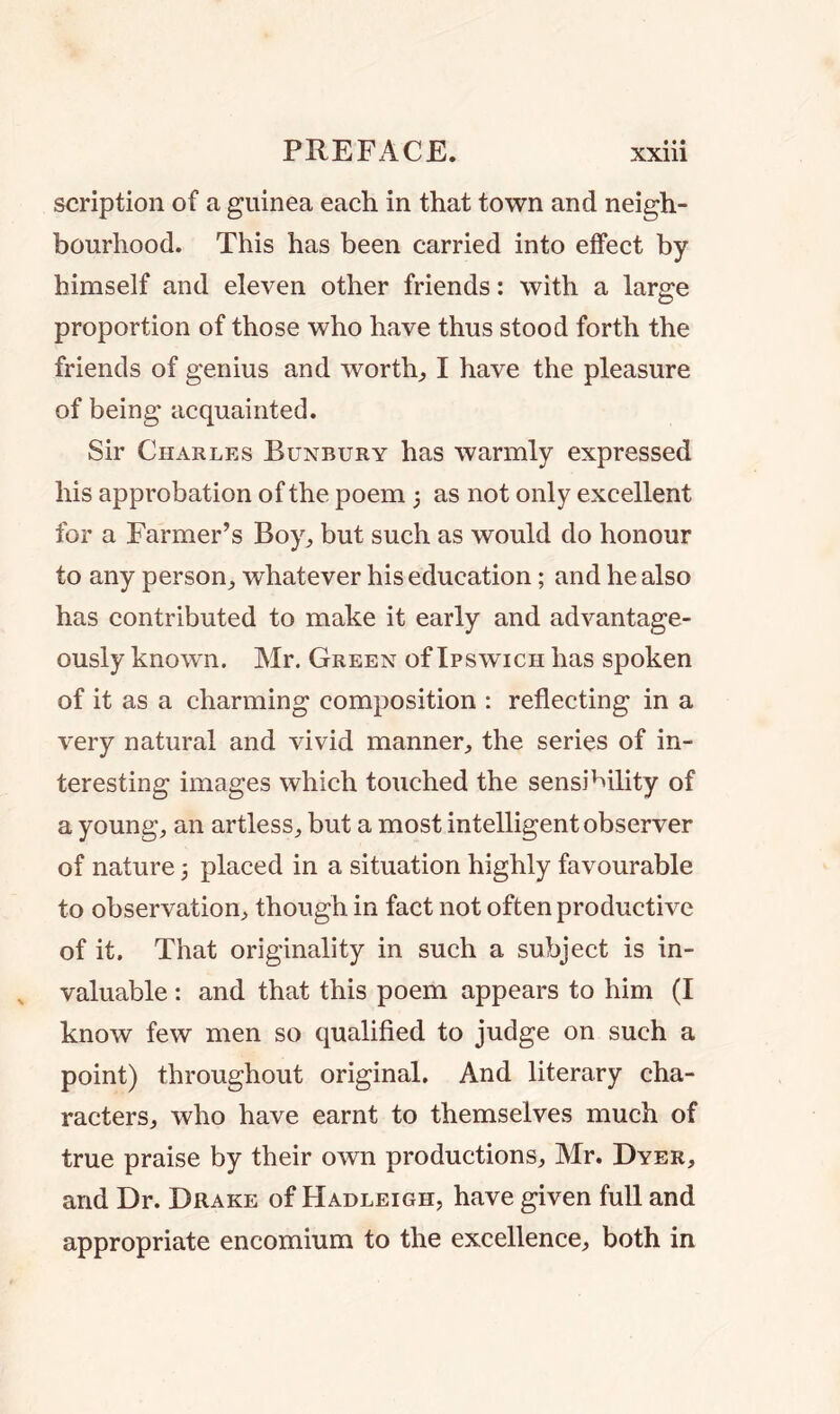 scription of a guinea each in that town and neigh- bourhood. This has been carried into effect by himself and eleven other friends: with a large proportion of those who have thus stood forth the friends of genius and worthy I have the pleasure of being acquainted. Sir Charles Bunbury has warmly expressed his approbation of the poem 5 as not only excellent for a Farmer’s Boy,, but such as would do honour to any person, whatever his education; and he also has contributed to make it early and advantage- ously known. Mr. Green of Ipswich has spoken of it as a charming composition : reflecting in a very natural and vivid manner, the series of in- teresting images which touched the sensibility of a young, an artless, but a most intelligent observer of nature 3 placed in a situation highly favourable to observation, though in fact not often productive of it. That originality in such a subject is in- valuable : and that this poem appears to him (I know few men so qualified to judge on such a point) throughout original. And literary cha- racters, who have earnt to themselves much of true praise by their own productions, Mr. Dyer, arid Dr. Drake of Hadleigh, have given full and appropriate encomium to the excellence, both in
