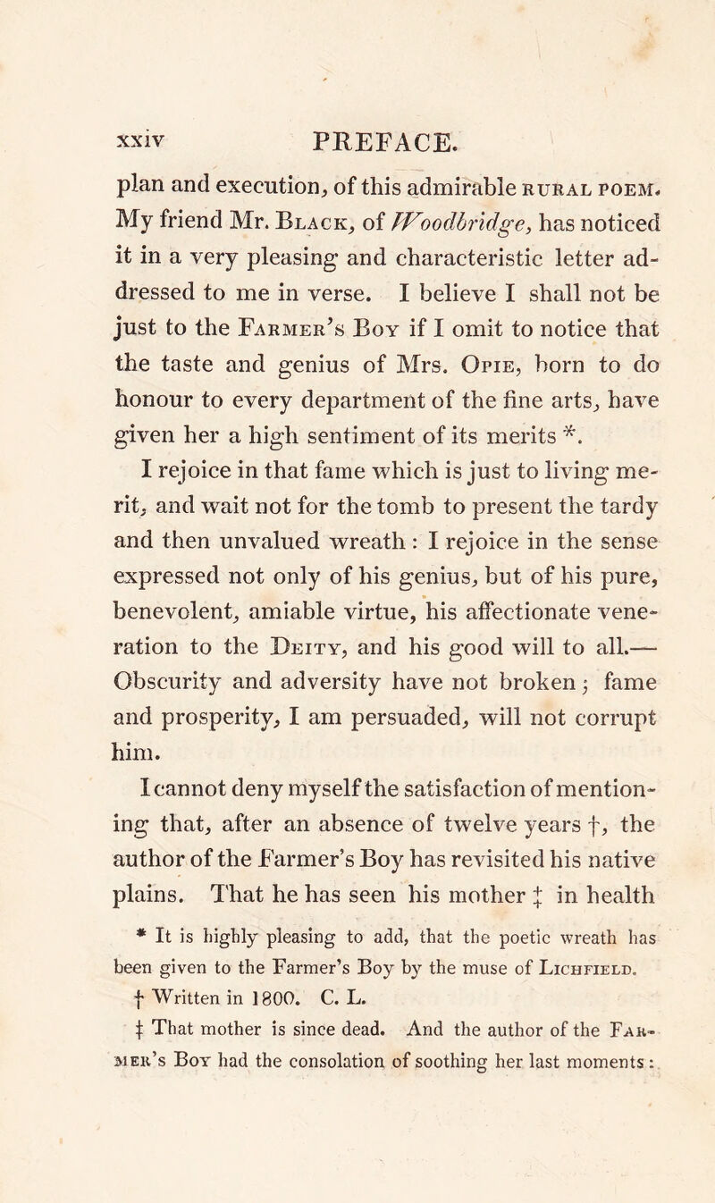 plan and execution, of this admirable rural poem. My friend Mr. Black, of ff roodbridge, has noticed it in a very pleasing* and characteristic letter ad- dressed to me in verse. I believe I shall not be just to the Farmer’s Boy if I omit to notice that the taste and genius of Mrs. Opie, born to do honour to every department of the fine arts, have given her a high sentiment of its merits *. I rejoice in that fame which is just to living me- rit, and wait not for the tomb to present the tardy and then unvalued wreath: I rejoice in the sense expressed not only of his genius, but of his pure, benevolent, amiable virtue, his affectionate vene- ration to the Deity, and his good will to all.— Obscurity and adversity have not broken •, fame and prosperity, I am persuaded, will not corrupt him. I cannot deny myself the satisfaction of mention- ing that, after an absence of twelve years f, the author of the Farmer’s Boy has revisited his native plains. That he has seen his mother + in health * It is highly pleasing to add, that the poetic wreath has been given to the Farmer’s Boy by the muse of Lichfield. | Written in 1800. C. L. t That mother is since dead. And the author of the Fak~ meii’s Boy had the consolation of soothing her last moments: