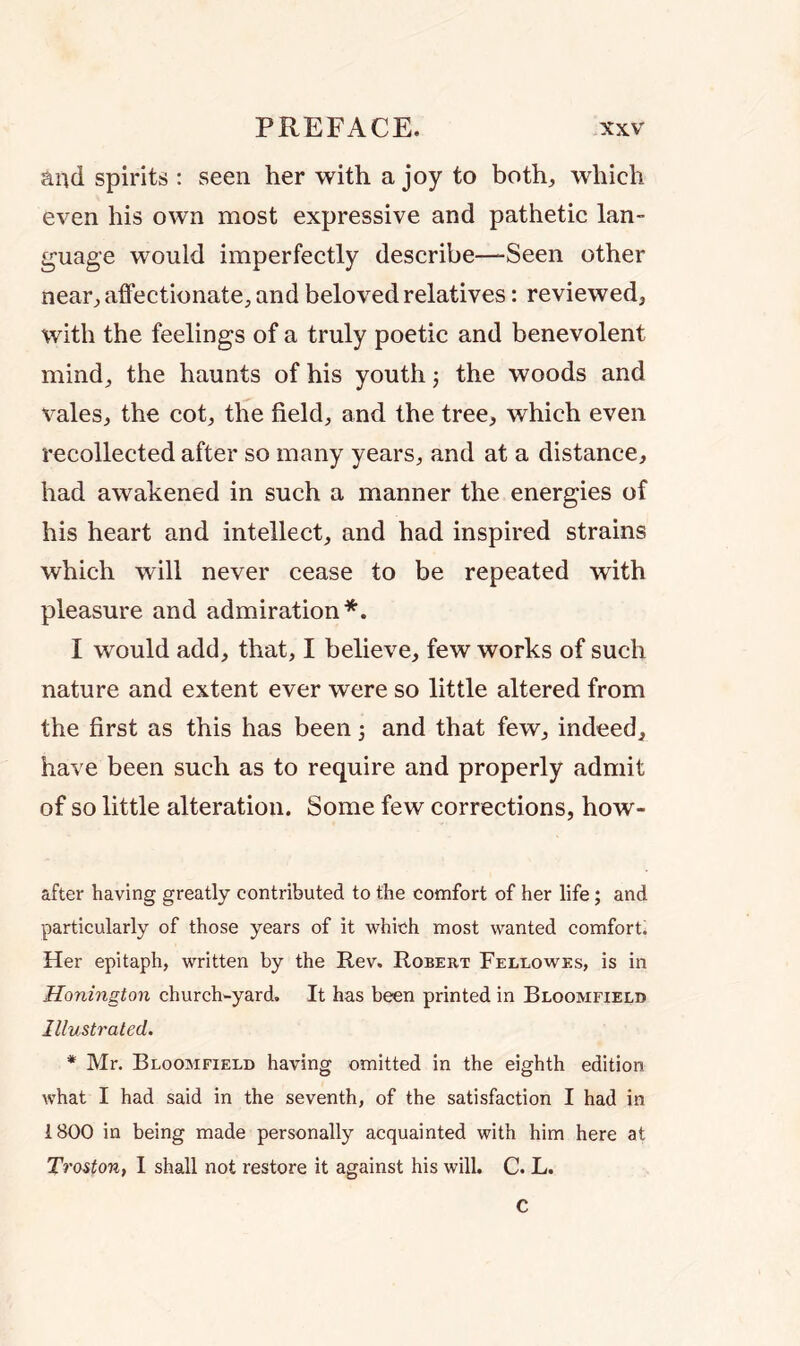 and spirits : seen her with a joy to both, which even his own most expressive and pathetic lan- guage would imperfectly describe—-Seen other near, affectionate, and beloved relatives: reviewed, with the feelings of a truly poetic and benevolent mind, the haunts of his youth ; the woods and vales, the cot, the field, and the tree, which even recollected after so many years, and at a distance, had awakened in such a manner the energies of his heart and intellect, and had inspired strains which will never cease to be repeated with pleasure and admiration*. I would add, that, I believe, few works of such nature and extent ever were so little altered from the first as this has been 5 and that few, indeed, have been such as to require and properly admit of so little alteration. Some few corrections, how- after having greatly contributed to the comfort of her life; and particularly of those years of it which most wanted comfort. Her epitaph, written by the Rev. Robert Fellowes, is in Honington church-yard. It has been printed in Bloomfield Illustrated. * Mr. Bloomfield having omitted in the eighth edition what I had said in the seventh, of the satisfaction I had in 1800 in being made personally acquainted with him here at Troston, I shall not restore it against his will. C. L. C