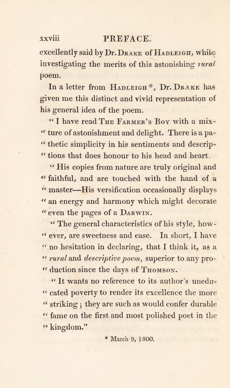 excellently said by Dr. Drake of Hadleigh, while investigating the merits of this astonishing ?uraJ poem. In a letter from Hadleigh *, Dr. Drake has given me this distinct and vivid representation of his general idea of the poem.  I have read The Farmer’s Boy with a mix- (< fure of astonishment and delight. There is a pa~ “ thetic simplicity in his sentiments and descrip- “ tions that does honour to his head and heart. “ His copies from nature are truly original and ec faithful, and are touched with the hand of a  master—His versification occasionally displays “ an energy and harmony which might decorate “ even the pages of a Darwin. “ The general characteristics of his style, how- “ ever, are sweetness and ease. In short, I have “ no hesitation in declaring, that I think it, as a  rural and descriptive poem, superior to any pro- “ duction since the days of Thomson. “ It wants no reference to its author’s unedu- “ cated poverty to render its excellence the more “ striking 5 they are such as would confer durable “ fame on the first and most polished poet in the “ kingdom.” * March 9, 1800.