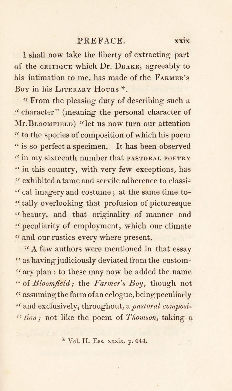I shall now take the liberty of extracting part of the critique which Dr. Drake, agreeably to his intimation to me, has made of the Farmer’s Boy in his Literary Hours *. “ From the pleasing duty of describing such a “character” (meaning the personal character of Mr.Bloomfield) “let us now turn our attention “ to the species of composition of which his poem “is so perfect a specimen. It has been observed “ in my sixteenth number that pastoral poetry “ in this country, with very few exceptions, has “ exhibited a tame and servile adherence to classi- “ cal imagery and costume 3 at the same time to- “ tally overlooking that profusion of picturesque “ beauty, and that originality of manner and “ peculiarity of employment, which our climate “ and our rustics every where present. “ A few authors were mentioned in that essay “ as having judiciously deviated from the custom- “ ary plan : to these may now be added the name “ of Bloomfield; the Farmer s Boy, though not “ assuming the form of an eclogue, being peculiarly “ and exclusively, throughout, a pastoral composi- “ tion; not like the poem of Thomson, taking a * Vol. JI. Ess. xxxix. p.444.